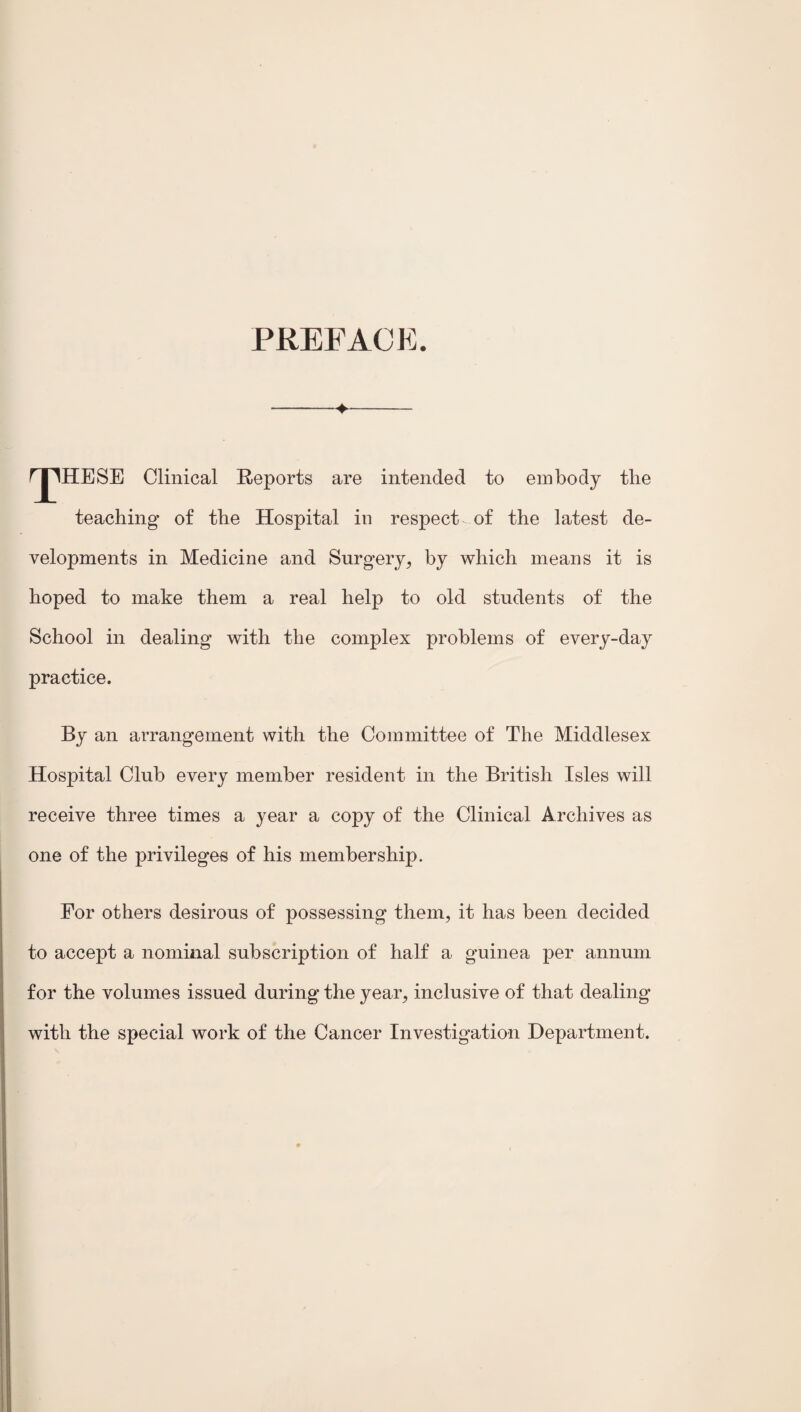 PREFACE. ->- rjTHESE Clinical Reports are intended to embody the teaching of the Hospital in respect, of the latest de¬ velopments in Medicine and Surgery, by which means it is hoped to make them a real help to old students of the School in dealing with the complex problems of every-day practice. By an arrangement with the Committee of The Middlesex Hospital Club every member resident in the British Isles will receive three times a year a copy of the Clinical Archives as one of the privileges of his membership. For others desirous of possessing them, it has been decided to accept a nominal subscription of half a guinea per annum for the volumes issued during the year, inclusive of that dealing with the special work of the Cancer Investigation Department.