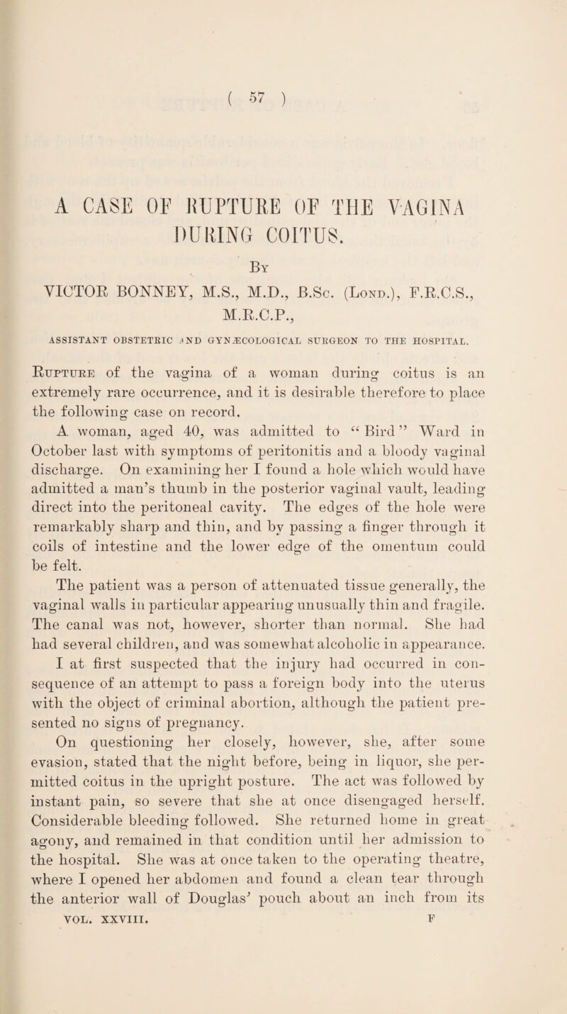 A CASE OF KTJPTURE OF THE VAGINA DURING COITUS. By VICTOR BONNEY, M.S., M.D., B.Sc. (Lond.), F.R.C.S., M.R.C.P., ASSISTANT OBSTETRIC IND GYNAECOLOGICAL SURGEON TO THE HOSPITAL. Rupture of the vagina of a woman during* coitus is an extremely rare occurrence, and it is desirable therefore to place the following case on record, A woman, aged 40, was admitted to “Bird” Ward in October last with symptoms of peritonitis and a bloody vaginal discharge. On examining her I found a hole which would have admitted a man’s thumb in the posterior vaginal vault, leading direct into the peritoneal cavity. The edges of the hole were remarkably sharp and thin, and by passing a finger through it coils of intestine and the lower edge of the omentum could be felt. The patient was a person of attenuated tissue generally, the vaginal walls in particular appearing unusually thin and fragile. The canal was not, however, shorter than normal. She had had several children, and was somewhat alcoholic in appearance. I at first suspected that the injury had occurred in con¬ sequence of an attempt to pass a foreign body into the uterus with the object of criminal abortion, although the patient pre¬ sented no signs of pregnancy. On questioning her closely, however, she, after some evasion, stated that the night before, being in liquor, she per¬ mitted coitus in the upright posture. The act was followed by instant pain, so severe that she at once disengaged herself. Considerable bleeding followed. She returned home in great agony, and remained in that condition until her admission to the hospital. She was at once taken to the operating theatre, where I opened her abdomen and found a clean tear through the anterior wall of Douglas’ pouch about an inch from its E VOL. XXVIII.