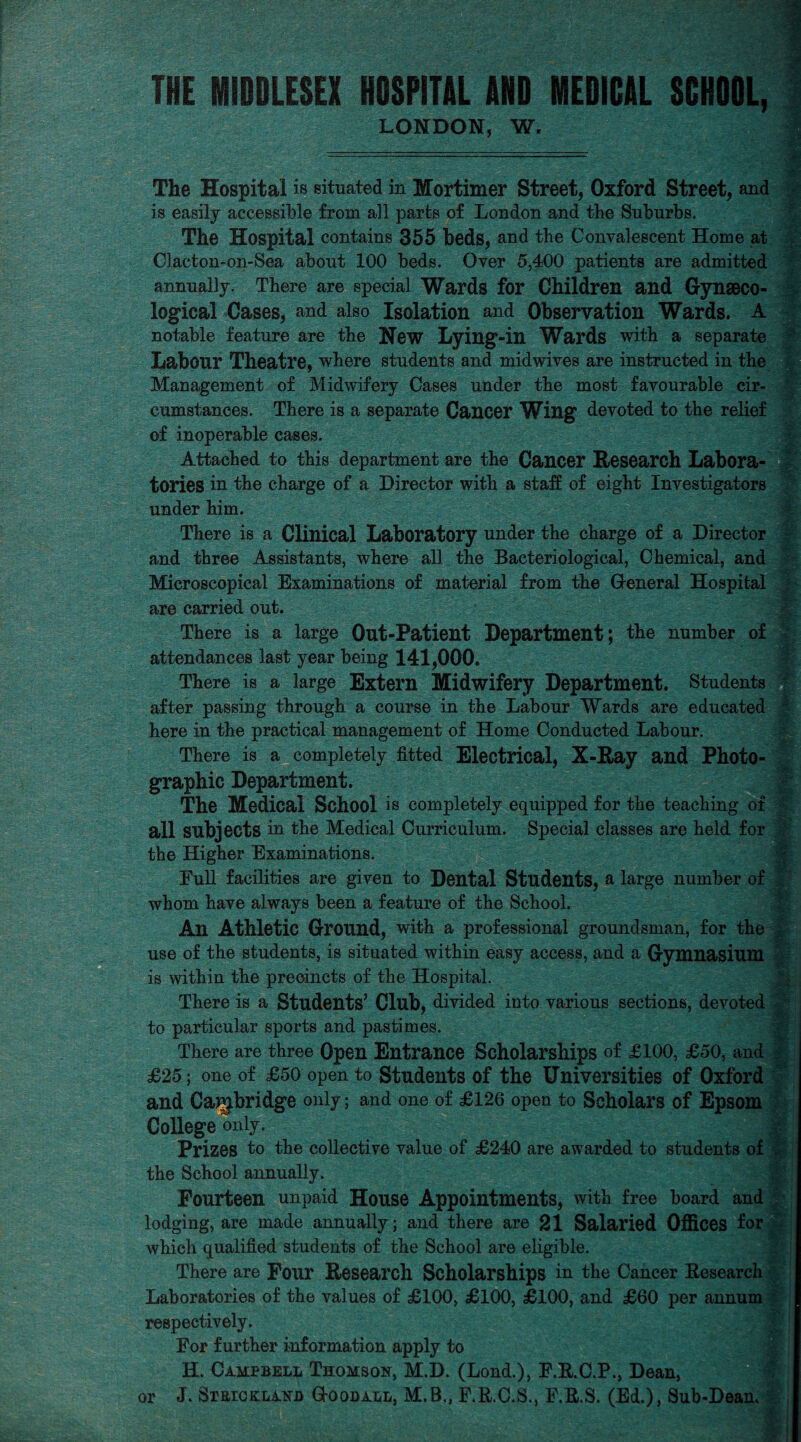THE MIDDLESEX HOSPITAL 1HD MEDICAL SCHOOL, LONDON, W, The Hospital is situated in Mortimer Street, Oxford Street, and is easily accessible from all parts of London and the Suburbs. The Hospital contains 355 beds, and tbe Convalescent Home at Clacton-on-Sea about 100 beds. Over 5,400 patients are admitted annually. There are special Wards for Children and Gynaeco¬ logical Cases, and also Isolation and Observation Wards. A notable feature are the New Lying-in Wards with a separate Labour Theatre, where students and mid wives are instructed in the Management of Midwifery Cases under the most favourable cir¬ cumstances. There is a separate Cancer Wing devoted to the relief of inoperable cases. Attached to this department are the Cancer Research Labora¬ tories in the charge of a Director with a staff of eight Investigators under him. There is a Clinical Laboratory under the charge of a Director and three Assistants, where all the Bacteriological, Chemical, and Microscopical Examinations of material from the General Hospital are carried out. There is a large Out-Patient Department; the number of attendances last year being 141,000. There is a large Extern Midwifery Department. Students after passing through a course in the Labour Wards are educated here in the practical management of Home Conducted Labour. There is a completely fitted Electrical, X-Ray and Photo¬ graphic Department. The Medical School is completely equipped for the teaching of all subjects in the Medical Curriculum. Special classes are held for the Higher Examinations. Full facilities are given to Dental Students, a large number of whom have always been a feature of the School. An Athletic Ground, with a professional groundsman, for the use of the students, is situated within easy access, and a Gymnasium is within the precincts of the Hospital. There is a Students’ Club, divided into various sections, devoted to particular sports and pastimes. There are three Open Entrance Scholarships of £100, £50, and £25; one of £50 open to Students of the Universities of Oxford and Cambridge only; and one of £126 open to Scholars of Epsom College only. . Prizes to the collective value of £240 are awarded to students of the School annually. Fourteen unpaid House Appointments, with free board and lodging, are made annually; and there are 21 Salaried Offices for which qualified students of the School are eligible. There are Four Research Scholarships iu the Cancer Research Laboratories of the values of £100, £100, £100, and £60 per annum respectively. For further information apply to H. Campbell Thomson, M.D. (Lond.), F.R.C.P., Dean, f or J. Strickland Goodall, M.B., F.R.C.S., F.R.S. (Ed.), Sub-Dean.