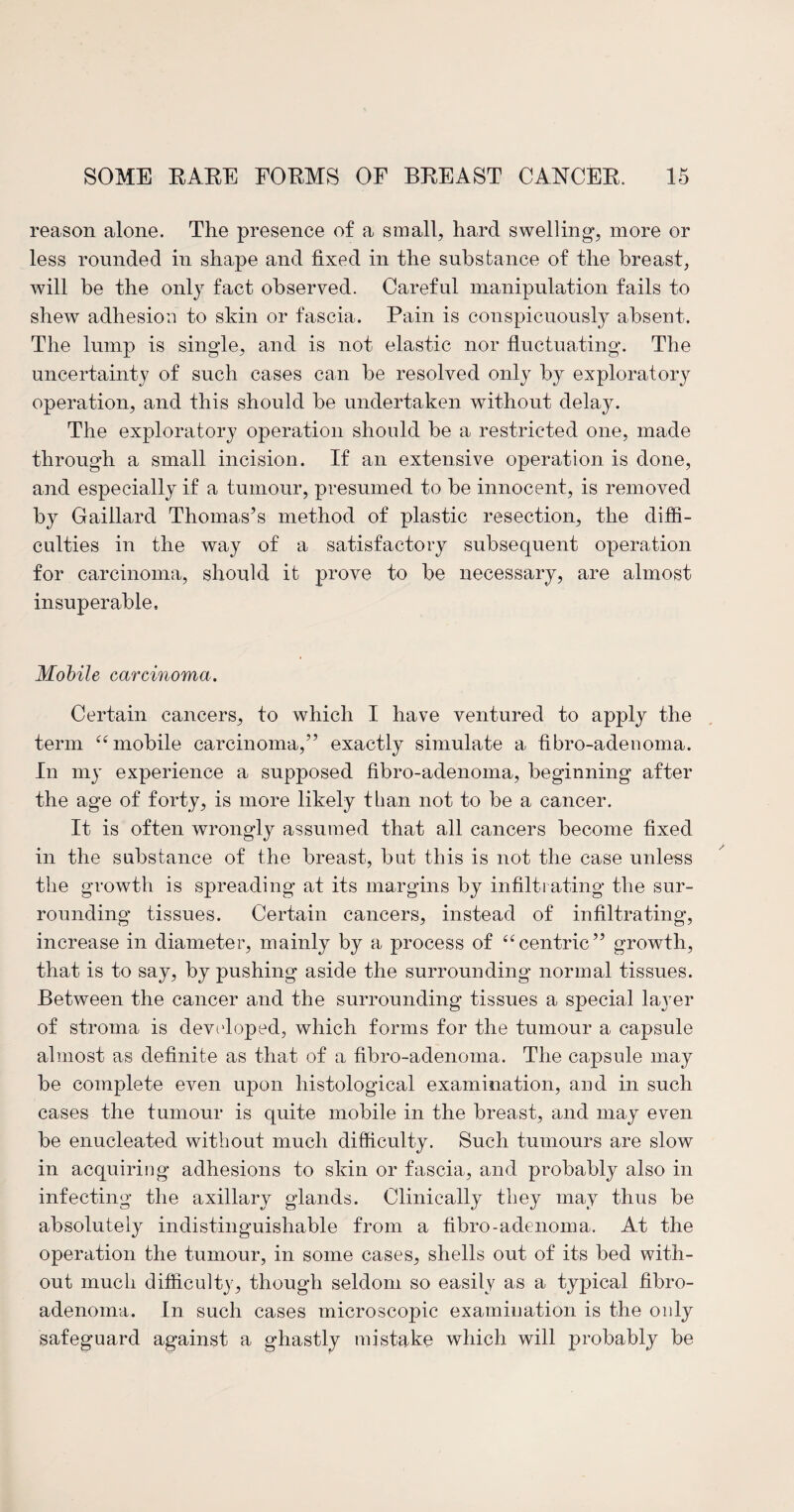 reason alone. The presence of a small, hard swelling, more or less rounded in shape and fixed in the subs bailee of the breast, will be the only fact observed. Careful manipulation fails to shew adhesion to skin or fascia. Pain is conspicuously absent. The lump is single, and is not elastic nor fluctuating. The uncertainty of such cases can be resolved only by exploratory operation, and this should be undertaken without delay. The exploratory operation should be a restricted one, made through a small incision. If an extensive operation is done, and especially if a tumour, presumed to be innocent, is removed by Gaillard Thomas’s method of plastic resection, the diffi¬ culties in the way of a satisfactory subsequent operation for carcinoma, should it prove to be necessary, are almost insuperable. Mobile carcinoma. Certain cancers, to which I have ventured to apply the term “ mobile carcinoma,” exactly simulate a hbro-adenoma. In my experience a supposed hbro-adenoma, beginning after the age of forty, is more likely than not to be a cancer. It is often wrongly assumed that all cancers become fixed in the substance of the breast, but this is not the case unless the growth is spreading’ at its margins by infiltrating the sur¬ rounding tissues. Certain cancers, instead of infiltrating, increase in diameter, mainly by a process of “centric” growth, that is to say, by pushing aside the surrounding normal tissues. Between the cancer and the surrounding tissues a special layer of stroma is developed, which forms for the tumour a capsule almost as definite as that of a fibro-adenoma. The capsule may be complete even upon histological examination, and in such cases the tumour is quite mobile in the breast, and may even be enucleated without much difficulty. Such tumours are slow in acquiring adhesions to skin or fascia, and probably also in infecting the axillary glands. Clinically they may thus be absolutely indistinguishable from a fibro-adenoma. At the operation the tumour, in some cases, shells out of its bed with¬ out much difficulty, though seldom so easily as a typical fibro¬ adenoma. In such cases microscopic examination is the only safeguard against a ghastly mistake which will probably be