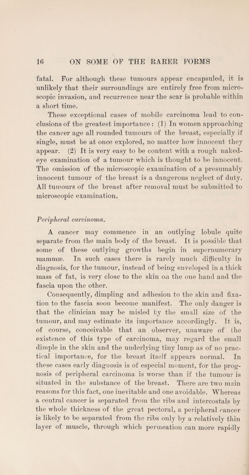 fatal. For although these tumours appear encapsuled, it is unlikely that their surroundings are entirely free from micro¬ scopic invasion, and recurrence near the scar is probable within a short time. These exceptional cases of mobile carcinoma lead to con¬ clusions of the greatest importance : (1) In women approaching the cancer age all rounded tumours of the breast, especially if single, must be at once explored, no matter how innocent they appear. (2) It is very easy to be content with a rough naked- eye examination of a tumour which is thought to be innocent. The omission of the microscopic examination of a presumably innocent tumour of the breast is a dangerous neglect of duty. All tumours of the breast after removal must be submitted to microscopic examination. Peripheral carcinoma. A cancer may commence in an outlying lobule quite separate from the main body of the breast. It is possible that some of these outlying growths begin in supernumerary mammae. In such cases there is rarely much difficulty in diagnosis, for the tumour, instead of being enveloped in a thick mass of fat, is very close to the skin on the one hand and the fascia upon the other. Consequently, dimpling and adhesion to the skin and fixa¬ tion to the fascia soon become manifest. The only danger is that the clinician may be misled by the small size of the tumour, and may estimate its importance accordingly. It is, of course, conceivable that an observer, unaware of the existence of this type of carcinoma, may regard the small dimple in the skin and the underlying tiny lump as of no prac¬ tical importance, for the breast itself appears normal. In these cases early diagnosis is of especial moment, for the prog¬ nosis of peripheral carcinoma is worse than if the tumour is situated in the substance of the breast. There are two main reasons for this fact, one inevitable and one avoidable. Whereas a central cancer is separated from the ribs and intercostals by the whole thickness of the great pectoral, a peripheral cancer is likely to be separated from the ribs only by a relatively thin layer of muscle, through which permeation can more rapidly