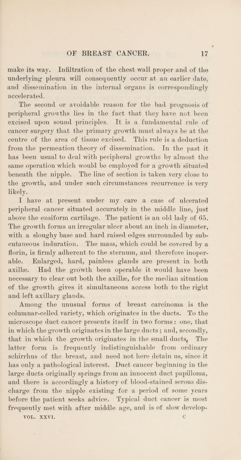 make its way. Infiltration of the chest wall proper and of the underlying pleura will consequently occur at an earlier date., and dissemination in the internal organs is correspondingly accelerated. The second or avoidable reason for the bad prognosis of peripheral growths lies in the fact that they have not been excised upon sound principles. It is a fundamental rule of cancer surgery that the primary growth must always be at the centre of the area of tissue excised. This rule is a deduction from the permeation theory of dissemination. In the past it has been usual to deal with peripheral growths by almost the same operation which would be employed for a growth situated beneath the nipple. The line of section is taken very close to the growth, and under such circumstances recurrence is very likely. I have at present under my care a case of ulcerated peripheral cancer situated accurately in the middle line, just above the ensiform cartilage. The patient is an old lady of 65. The growth forms an irregular ulcer about an inch in diameter, with a sloughy base and hard raised edges surrounded by sub¬ cutaneous induration. The mass, which could be covered by a florin, is firmly adherent to the sternum, and therefore inoper¬ able. Enlarged, hard, painless glands are present in both axillse. Had the growth been operable it would have been necessary to clear out both the axillse, for the median situation of the growth gives it simultaneous access both to the right and left axillary glands. Among the unusual forms of breast carcinoma is the columnar-celled variety, which originates in the ducts. To the microscope duct cancer presents itself in two forms : one, that in which the growth originates in the large ducts ; and, secondly, that in which the growth originates in the small ducts. The latter form is frequently indistinguishable from ordinary schirrhus of the breast, and need not here detain us, since it has only a pathological interest. Duct cancer beginning in the large ducts originally springs from an innocent duct papilloma, and there is accordingly a history of blood-stained serous dis¬ charge from the nipple existing for a period of some years before the patient seeks advice. Typical duct cancer is most frequently met with after middle age, and is of slow develop¬ er VOL. XXVI.