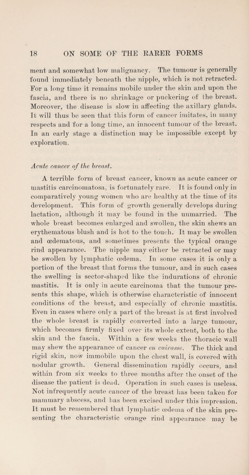 ment and somewhat low malignancy. The tumour is generally found immediately beneath the nipple, which is not retracted. For a long time it remains mobile under the shin and upon the fascia, and there is no shrinkage or puckering of the breast. Moreover, the . disease is slow in affecting the axillary glands. It will thus be seen that this form of cancer imitates, in many respects and for a long time, an innocent tumour of the breast. In an earl}' stage a distinction may be impossible except by exploration, Acute cancer of the breast. A terrible form of breast cancer, known as acute cancer or mastitis carcinomatosa, is fortunately rare. It is found only in comparatively young women who are healthy at the time of its development. This form of growth generally develops during lactation, although it may be found in the unmarried. The whole breast becomes enlarged and swollen, the skin shews an erythematous blush and is hot to the touch. It may be swollen and oedematous, and sometimes presents the typical orange rind appearance. The nipple may either be retracted or may be swollen by lymphatic oedema. In some cases it is only a portion of the breast that forms the tumour, and in such cases the swelling is sector-shaped like the indurations of chronic mastitis. It is only in acute carcinoma that the tumour pre¬ sents this shape, which is otherwise characteristic of innocent conditions of the breast, and especially of chronic mastitis. Even in cases where only a part of the breast is at first involved the whole breast is rapidly converted into a large tumour, which becomes firmly fixed over its whole extent, both to the skin and the fascia. Within a few weeks the thoracic wall may shew the appearance of cancer en cuirasse. The thick and rigid skin, now immobile upon the chest wall, is covered with nodular growth. General dissemination rapidly occurs, and within from six weeks to three months after the onset of the disease the patient is dead. Operation in such cases is useless. Not infrequently acute cancer of the breast has been taken for mammary abscess, and has been excised under this impression. It must be remembered that lymphatic oedema of the skin pre¬ senting the characteristic orange rind appearance may be
