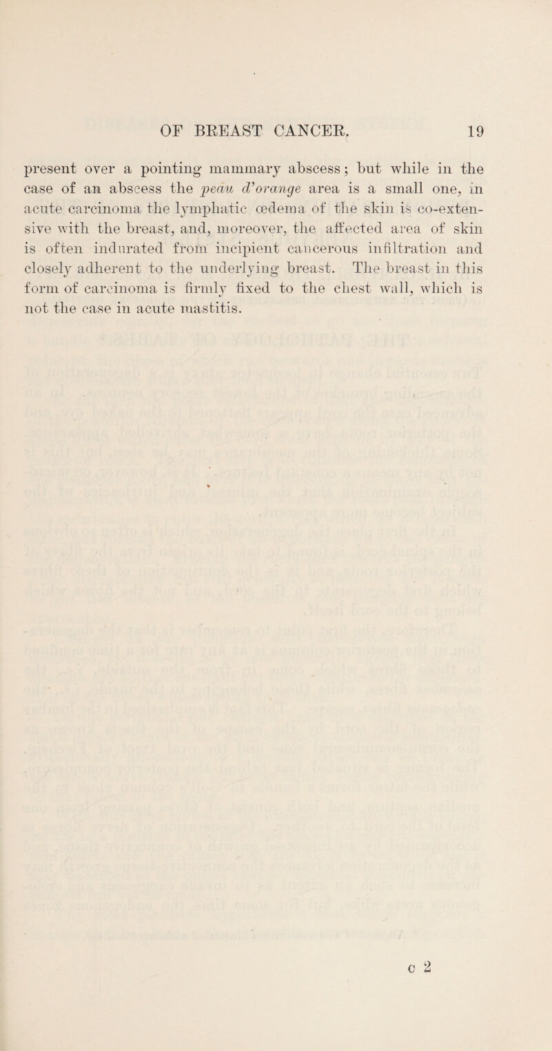 present over a pointing mammary abscess; but while in the case of an abscess the joeau d?orange area is a small one, in acute carcinoma the lymphatic oedema of the skin is co-exten- sive with the breast-, and, moreover, the affected area of skin is often indurated from incipient cancerous infiltration and closely adherent to the underlying breast. The breast in this form of carcinoma is firmly fixed to the chest wall, which is not the case in acute mastitis.