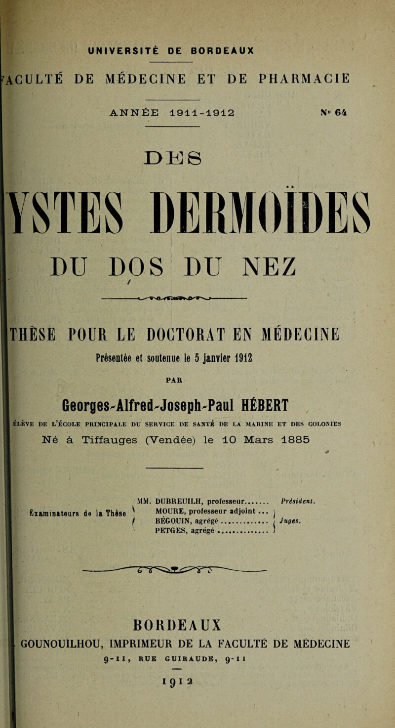 ACULTÉ DE MÉDECINE ET DE PHARMACIE ANNEE 1911-1912 N° 64 Dlü S YSTES DERMOIDES DU DOS DU NEZ THËSE POUR LE DOCTORAT EN MÉDECINE Présentée et soutenue le 5 janvier 1912 PAR GeorgeS'Alfred'Joseph'Paul HÉBERT ÉLÈVE DE L’ÉCOLE PRINCIPALE DU SERVICE DE SANTÉ DE LA MARINE ET DES COLONIES Né à Tiffauges (Vendée) le 10 Mars 1885 MM. DUBREUILH, professeur. Président. Examinateurs de la Thèse ^ MOURE, professeur adjoint ... \ f BÉGOUIN, agrégé. / Juges. PETGES, agrégé. ) BORDEAUX G0UN0U1LH0U, IMPRIMEUR DE LA FACULTÉ DE MÉDECINE 9-II, RUE GU1RAUDE, 9-I I IQ1 2