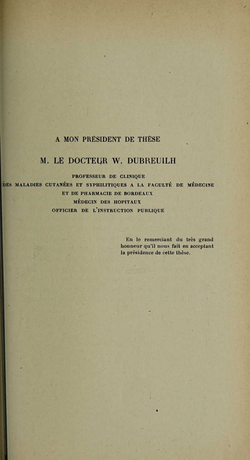 A MON PRÉSIDENT DE THÈSE M. LE DOCTEUR W. DUBREU1LH PROFESSEUR DE CLINIQUE DES MALADIES CUTANÉES ET SYPHILITIQUES A LA FACULTÉ DE MEDECINE ET DE PHARMACIE DE BORDEAUX MÉDECIN DES HOPITAUX OFFICIER DE L’iNSTRUCTION PUBLIQUE En le remerciant du très grand honneur qu’il nous fait en acceptant la présidence de cette thèse.