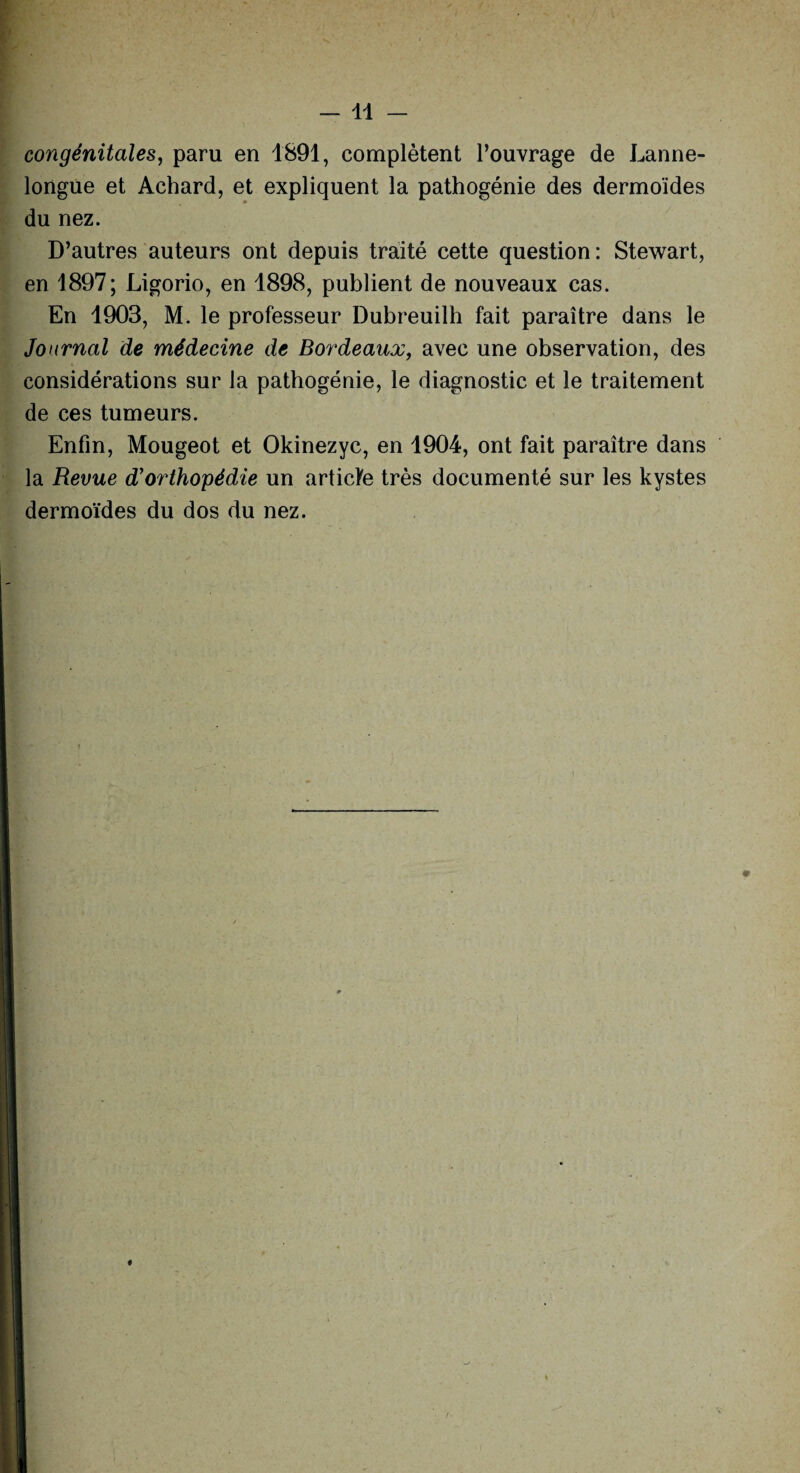 congénitales, paru en 1891, complètent l’ouvrage de Lanne- longue et Achard, et expliquent la pathogénie des dermoïdes du nez. D’autres auteurs ont depuis traité cette question: Stewart, en 1897; Ligorio, en 1898, publient de nouveaux cas. En 1903, M. le professeur Dubreuilh fait paraître dans le Journal de médecine de Bordeaux, avec une observation, des considérations sur la pathogénie, le diagnostic et le traitement de ces tumeurs. Enfin, Mougeot et Okinezyc, en 1904, ont fait paraître dans la Revue d'orthopédie un articfe très documenté sur les kystes dermoïdes du dos du nez. i