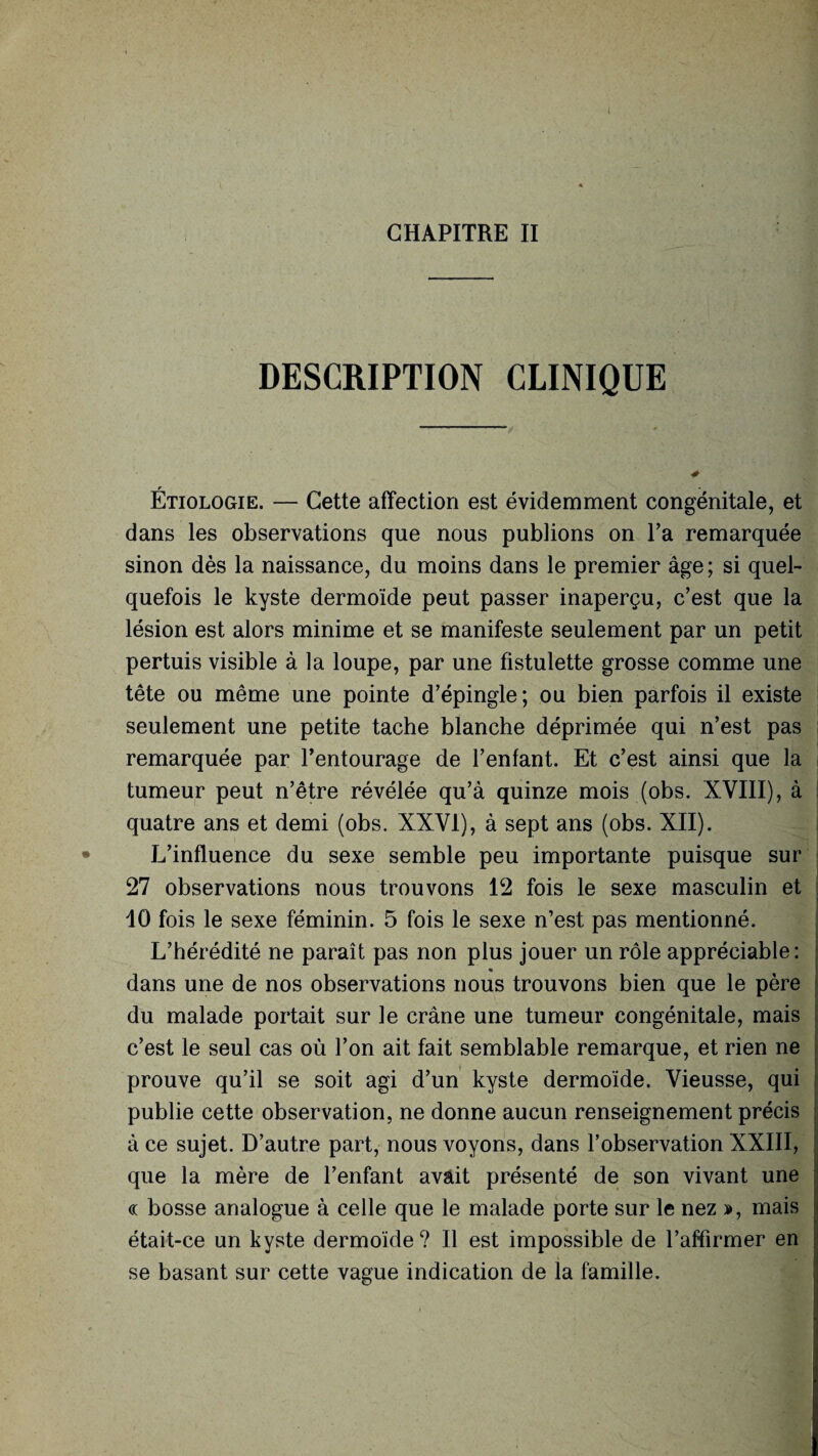 DESCRIPTION CLINIQUE r Etiologie. — Cette affection est évidemment congénitale, et dans les observations que nous publions on Ta remarquée sinon dès la naissance, du moins dans le premier âge; si quel¬ quefois le kyste dermoïde peut passer inaperçu, c’est que la lésion est alors minime et se manifeste seulement par un petit pertuis visible à la loupe, par une fistulette grosse comme une tête ou même une pointe d’épingle; ou bien parfois il existe seulement une petite tache blanche déprimée qui n’est pas remarquée par l’entourage de l’enfant. Et c’est ainsi que la tumeur peut n’être révélée qu’à quinze mois (obs. XVIII), à quatre ans et demi (obs. XXVI), à sept ans (obs. XII). L’influence du sexe semble peu importante puisque sur 27 observations nous trouvons 12 fois le sexe masculin et ? 10 fois le sexe féminin. 5 fois le sexe n’est pas mentionné. L’hérédité ne paraît pas non plus jouer un rôle appréciable: % dans une de nos observations nous trouvons bien que le père du malade portait sur le crâne une tumeur congénitale, mais c’est le seul cas où l’on ait fait semblable remarque, et rien ne prouve qu’il se soit agi d’un kyste dermoïde. Vieusse, qui publie cette observation, ne donne aucun renseignement précis à ce sujet. D’autre part, nous voyons, dans l’observation XXIII, que la mère de l’enfant avait présenté de son vivant une « bosse analogue à celle que le malade porte sur le nez », mais était-ce un kyste dermoide ? Il est impossible de l’affirmer en se basant sur cette vague indication de la famille.