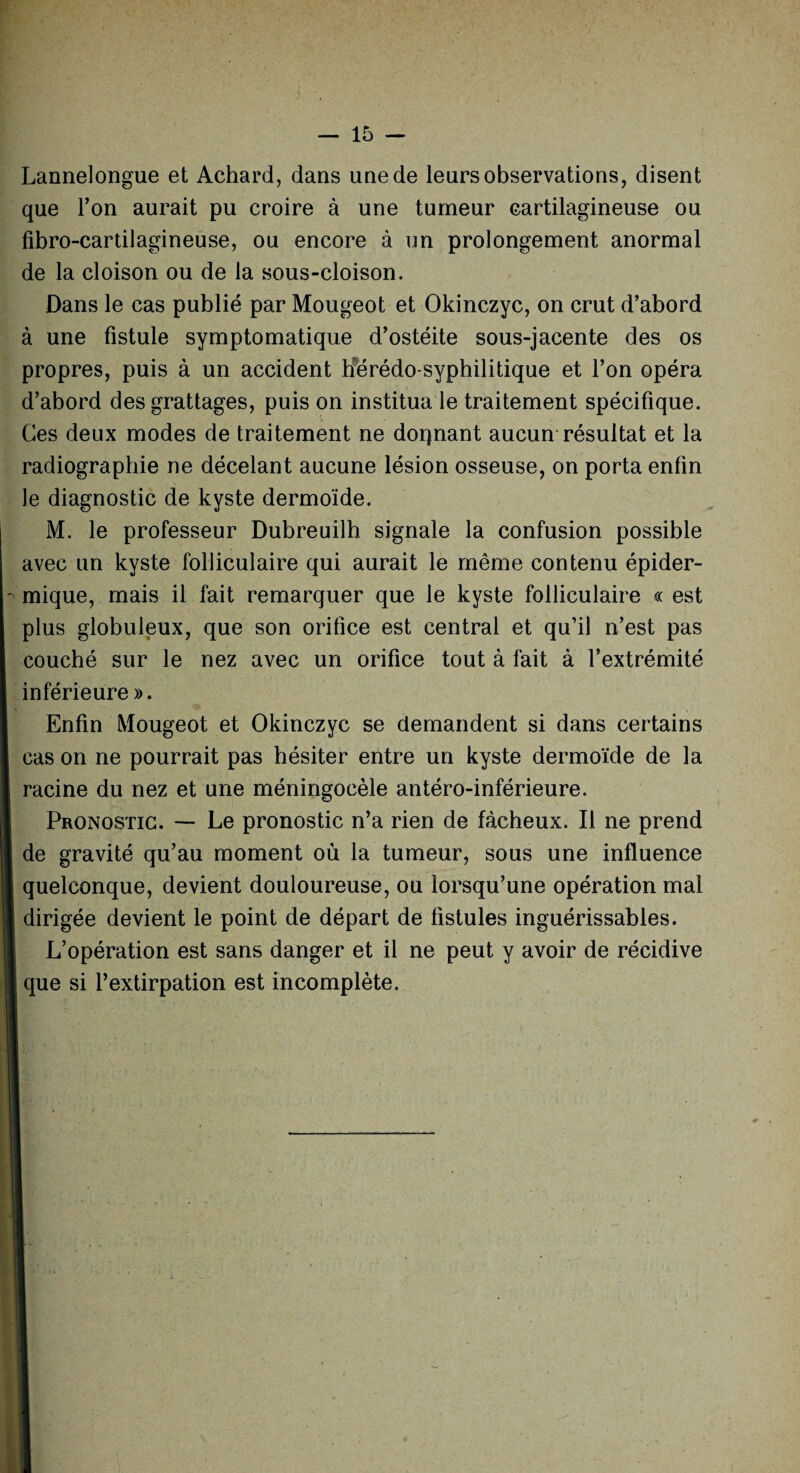 Lannelongue et Achard, dans une de leurs observations, disent que Ton aurait pu croire à une tumeur cartilagineuse ou fibro-cartilagineuse, ou encore à un prolongement anormal de la cloison ou de la sous-cloison. Dans le cas publié par Mougeot et Okinczyc, on crut d’abord à une fistule symptomatique d’ostéite sous-jacente des os propres, puis à un accident hérédo-syphilitique et l’on opéra d’abord des grattages, puis on institua le traitement spécifique. Ces deux modes de traitement ne donnant aucun résultat et la radiographie ne décelant aucune lésion osseuse, on porta enfin le diagnostic de kyste dermoïde. M. le professeur Dubreuilh signale la confusion possible avec un kyste folliculaire qui aurait le même contenu épider¬ mique, mais il fait remarquer que le kyste folliculaire « est plus globuleux, que son orifice est central et qu’il n’est pas couché sur le nez avec un orifice tout à fait à l’extrémité inférieure ». Enfin Mougeot et Okinczyc se demandent si dans certains cas on ne pourrait pas hésiter entre un kyste dermoïde de la racine du nez et une méningocèle antéro-inférieure. Pronostic. — Le pronostic n’a rien de fâcheux. Il ne prend de gravité qu’au moment où la tumeur, sous une influence quelconque, devient douloureuse, ou lorsqu’une opération mal dirigée devient le point de départ de fistules inguérissables. L’opération est sans danger et il ne peut y avoir de récidive que si l’extirpation est incomplète.