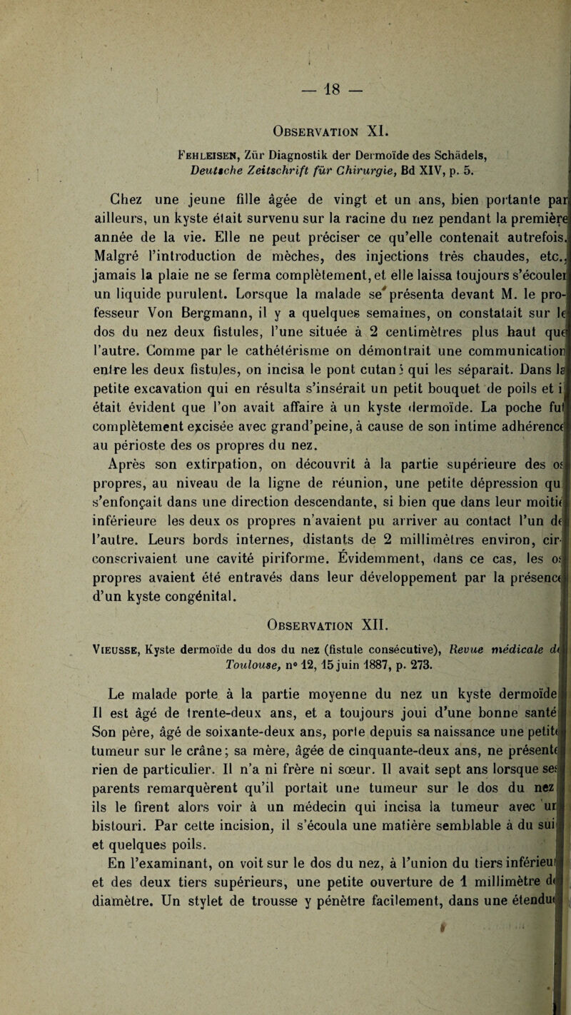 Observation XI. Fehleisen, Zür Diagnostik der Dermoïde des Schâdels, Deutsche Zeitschrift fur Chirurgie, Bd XIV, p. 5. Chez une jeune fille âgée de vingt et un ans, bien portante pa ailleurs, un kyste était survenu sur la racine du nez pendant la première année de la vie. Elle ne peut préciser ce qu’elle contenait autrefois Malgré l’introduction de mèches, des injections très chaudes, etc. jamais la plaie ne se ferma complètement, et elle laissa toujours s’écoule! un liquide purulent. Lorsque la malade se* présenta devant M. le pro¬ fesseur Von Bergmann, il y a quelques semaines, on constatait sur le dos du nez deux fistules, l’une située à 2 centimètres plus haut que l’autre. Gomme par le cathétérisme on démontrait une communicatior entre les deux fistules, on incisa le pont cutané qui les séparait. Dans la petite excavation qui en résulta s’insérait un petit bouquet de poils et i était évident que l’on avait affaire à un kyste dermoïde. La poche fu complètement excisée avec grand’peine, à cause de son intime adhérenct au périoste des os propres du nez. Après son extirpation, on découvrit à la partie supérieure des of propres, au niveau de la ligne de réunion, une petite dépression qu s’enfonçait dans une direction descendante, si bien que dans leur moitié inférieure les deux os propres n’avaient pu arriver au contact l’un d l’autre. Leurs bords internes, distants de 2 millimètres environ, cir- r I conscrivaient une cavité piriforme. Evidemment, dans ce cas, les oî|j propres avaient été entravés dans leur développement par la présenci d’un kyste congénital. Observation XII. Vieusse, Kyste dermoïde du dos du nez (fistule consécutive), Revue médicale dt Toulouse, n° 12, 15 juin 1887, p. 273. Le malade porte à la partie moyenne du nez un kyste dermoïde Il est âgé de trente-deux ans, et a toujours joui d’une bonne santé Son père, âgé de soixante-deux ans, porte depuis sa naissance une petihl tumeur sur le crâne; sa mère, âgée de cinquante-deux ans, ne présente rien de particulier. Il n’a ni frère ni sœur. Il avait sept ans lorsque se* parents remarquèrent qu’il portait une tumeur sur le dos du nez ils le firent alors voir à un médecin qui incisa la tumeur avec ur bistouri. Par cette incision, il s’écoula une matière semblable à du sui et quelques poils. En l’examinant, on voit sur le dos du nez, à l’union du tiers inférieu et des deux tiers supérieurs, une petite ouverture de 1 millimètre d< diamètre. Un stylet de trousse y pénètre facilement, dans une étendu* ! ■