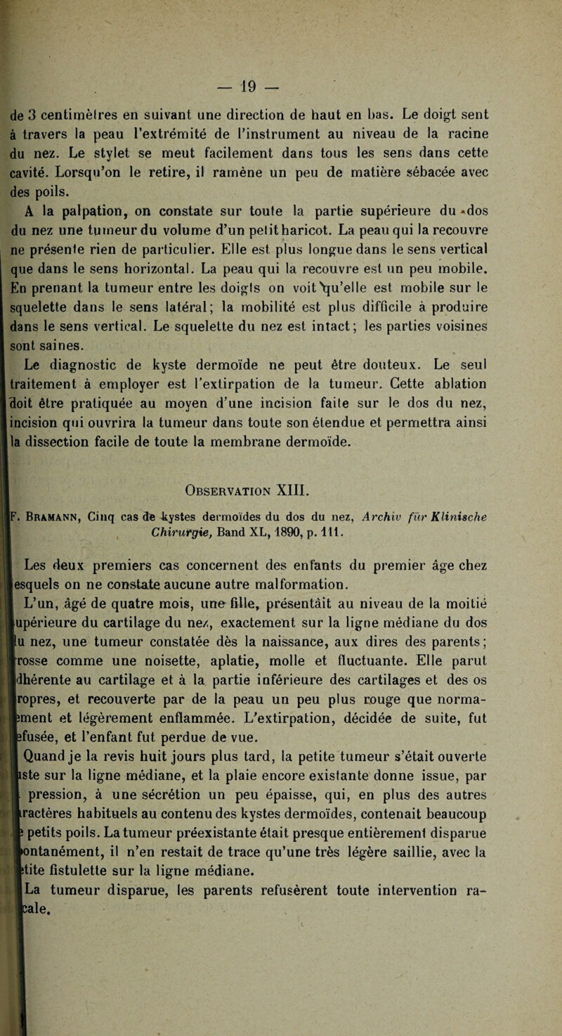 de 3 centimètres en suivant une direction de haut en bas. Le doigt sent à travers la peau l’extrémité de l’instrument au niveau de la racine du nez. Le stylet se meut facilement dans tous les sens dans cette cavité. Lorsqu’on le retire, il ramène un peu de matière sébacée avec des poils. A la palpation, on constate sur toute la partie supérieure du «dos du nez une tumeur du volume d’un pelit haricot. La peau qui la recouvre ne présenle rien de particulier. Elle est plus longue dans le sens vertical que dans le sens horizontal. La peau qui la recouvre est un peu mobile. En prenant la tumeur entre les doigls on voit Qu’elle est mobile sur le squelette dans le sens latéral; la mobilité est plus difficile à produire dans le sens vertical. Le squelette du nez est intact; les parties voisines sont saines. Le diagnostic de kyste dermoïde ne peut être douteux. Le seul traitement à employer est l’extirpation de la tumeur. Cette ablation doit être pratiquée au moyen d’une incision faite sur le dos du nez, incision qui ouvrira la tumeur dans toute son étendue et permettra ainsi la dissection facile de toute la membrane dermoïde. Observation XIII. [F. Bramann, Cinq cas de kystes dermoides du dos du nez, Archiv fïir Klinische Chirurgie, Band XL, 1890, p. lit. Les deux premiers cas concernent des enfants du premier âge chez lesquels on ne constate aucune autre malformation. 1 L’un, âgé de quatre mois, une fille, présentâit au niveau de la moitié jupérieure du cartilage du ne/, exactement sur la ligne médiane du dos lu nez, une tumeur constatée dès la naissance, aux dires des parents ; Brosse comme une noisette, aplatie, molle et fluctuante. Elle parut jldhérente au cartilage et à la partie inférieure des cartilages et des os Jropres, et recouverte par de la peau un peu plus rouge que norma- pment et légèrement enflammée. L’extirpation, décidée de suite, fut «fusée, et l’enfant fut perdue de vue. K Quand je la revis huit jours plus tard, la petite tumeur s’était ouverte liste sur la ligne médiane, et la plaie encore existante donne issue, par 1 pression, à une sécrétion un peu épaisse, qui, en plus des autres |ractères habituels au contenu des kystes dermoïdes, contenait beaucoup jlî petits poils. La tumeur préexistante était presque entièrement disparue pontanément, il n’en restait de trace qu’une très légère saillie, avec la Itite fistulette sur la ligne médiane. «La tumeur disparue, les parents refusèrent toute intervention ra- ;lale.