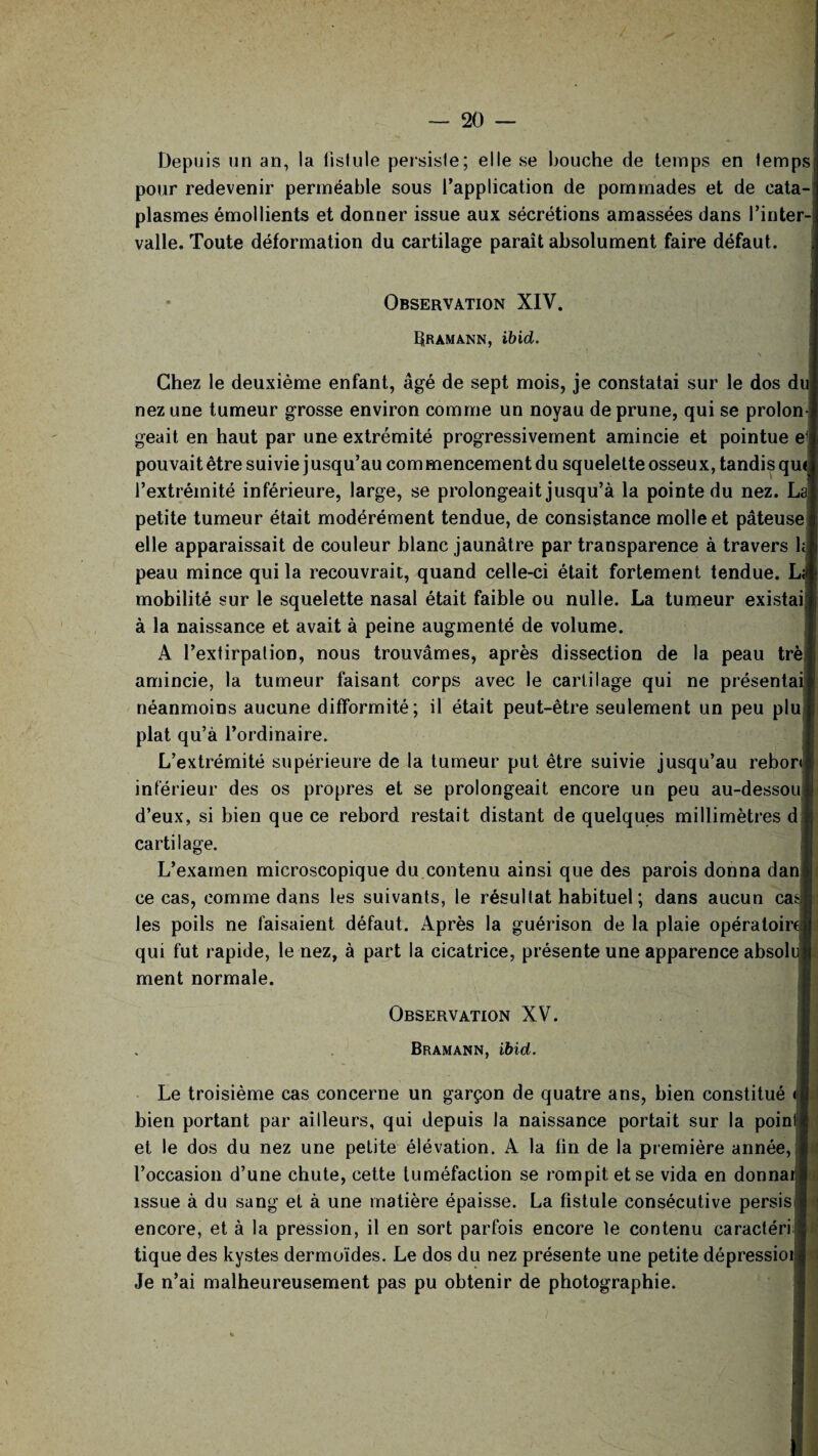 Depuis un an, la fistule persiste; elle se bouche de temps en temps; pour redevenir perméable sous l’application de pommades et de cata-' plasmes émollients et donner issue aux sécrétions amassées dans l’inter¬ valle. Toute déformation du cartilage paraît absolument faire défaut. Observation XIV. hRAMANN, ibid. \ Chez le deuxième enfant, âgé de sept mois, je constatai sur le dos du nez une tumeur grosse environ comme un noyau de prune, qui se prolon¬ geait en haut par une extrémité progressivement amincie et pointue el pouvait être suivie j usqu’au com mencement du squelette osseux, tandis qui l’extrémité inférieure, large, se prolongeait jusqu’à la pointe du nez. LaI petite tumeur était modérément tendue, de consistance molle et pâteuse * elle apparaissait de couleur blanc jaunâtre par transparence à travers ht peau mince qui la recouvrait, quand celle-ci était fortement tendue. La mobilité sur le squelette nasal était faible ou nulle. La tumeur existai j à la naissance et avait à peine augmenté de volume. A Pextirpalion, nous trouvâmes, après dissection de la peau trèi amincie, la tumeur faisant corps avec le cartilage qui ne présentai! néanmoins aucune difformité; il était peut-être seulement un peu plu 1 plat qu’à l’ordinaire. L’extrémité supérieure de la tumeur put être suivie jusqu’au rebor<l inférieur des os propres et se prolongeait encore un peu au-dessout d’eux, si bien que ce rebord restait distant de quelques millimètres d j1; cartilage. L’examen microscopique du contenu ainsi que des parois donna dani ce cas, comme dans les suivants, le résultat habituel ; dans aucun cas! les poils ne faisaient défaut. Après la guérison de la plaie opératoire! qui fut rapide, le nez, à part la cicatrice, présente une apparence absolujj ment normale. Observation XV. Bramann, ibid. Le troisième cas concerne un garçon de quatre ans, bien constitué bien portant par ailleurs, qui depuis la naissance portait sur la poinl| et le dos du nez une petite élévation. A la lin de la première année, I l’occasion d’une chute, cette tuméfaction se rompit et se vida en donnai g issue à du sang et à une matière épaisse. La fistule consécutive persis 1 encore, et à la pression, il en sort parfois encore le contenu caractériel tique des kystes dermoïdes. Le dos du nez présente une petite dépressioil Je n’ai malheureusement pas pu obtenir de photographie.