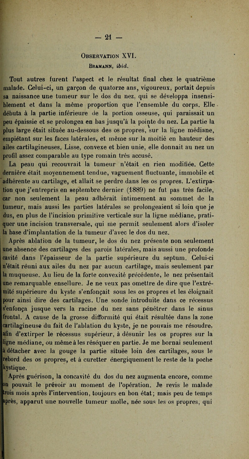 Observation XYI. Bramann, ibid. Tout autres furent l’aspect et le résultat final chez le quatrième malade. Celui-ci, un garçon de quatorze ans, vigoureux, portait depuis sa naissance une tumeur sur le dos du nez, qui se développa insensi¬ blement et dans la même proportion que l’ensemble du corps. Elle débuta à la partie inférieure de la portion osseuse, qui paraissait un peu épaissie et se prolongea en bas jusqu’à la pointe du nez. La partie la plus large était située au-dessous des os propres, sur la ligne médiane, empiétant sur les faces latérales, et même sur la moitié en hauteur des ailes cartilagineuses. Lisse, convexe et bien unie, elle donnait au nez un profil assez comparable au type romain très accusé. La peau qui recouvrait la tumeur n’était en rien modifiée. Cette dernière était moyennement tendue, vaguement fluctuante, immobile et adhérente au cartilage, et allait se perdre dans les os propres. L’extirpa¬ tion que j’entrepris en septembre dernier (1889) ne fut pas très facile, car non seulement la peau adhérait intimement au sommet de la tumeur, mais aussi les parties latérales se prolongeaient si loin que je dus, en plus de l’incision primitive verticale sur la ligne médiane, prati¬ quer une incision transversale, qui me permit seulement alors d’isoler la base d’implantation de la tumeur d’avec le dos du nez. Après ablation de la tumeur, le dos du nez présente non seulement une absence des cartilages des parois latérales, mais aussi une profonde cavité dans l’épaisseur de la partie supérieure du septum. Celui-ci n’était réuni aux ailes du nez par aucun cartilage, mais seulement par la muqueuse. Au lieu de la forte convexité précédente, le nez présentait une remarquable ensellure. Je ne veux pas omettre de dire que l’extré¬ mité supérieure du kyste s’enfonçait sous les os propres et les éloignait pour ainsi dire des cartilages. Une sonde introduite dans ce récessus s’enfonça jusque vers la racine du nez sans pénétrer dans le sinus frontal. A cause de la grosse difformité qui était résultée dans la zone cartilagineuse du fait de l’ablation du kyste, je ne pouvais me résoudre, afin d’extirper le récessus supérieur, à désunir les os propres sur la ligne médiane, ou même à les réséquer en partie. Je me bornai seulement à détacher avec la gouge la partie située loin des cartilages, sous le rebord des os propres, et à curetter énergiquement le reste de la poche kystique. Après guérison, la concavité du dos du nez augmenta encore, comme on pouvait le prévoir au moment de l’opération. J*e revis le malade trois mois après l’intervention, toujours en bon état; mais peu de temps près, apparut une nouvelle tumeur molle, née sous les os propres, qui