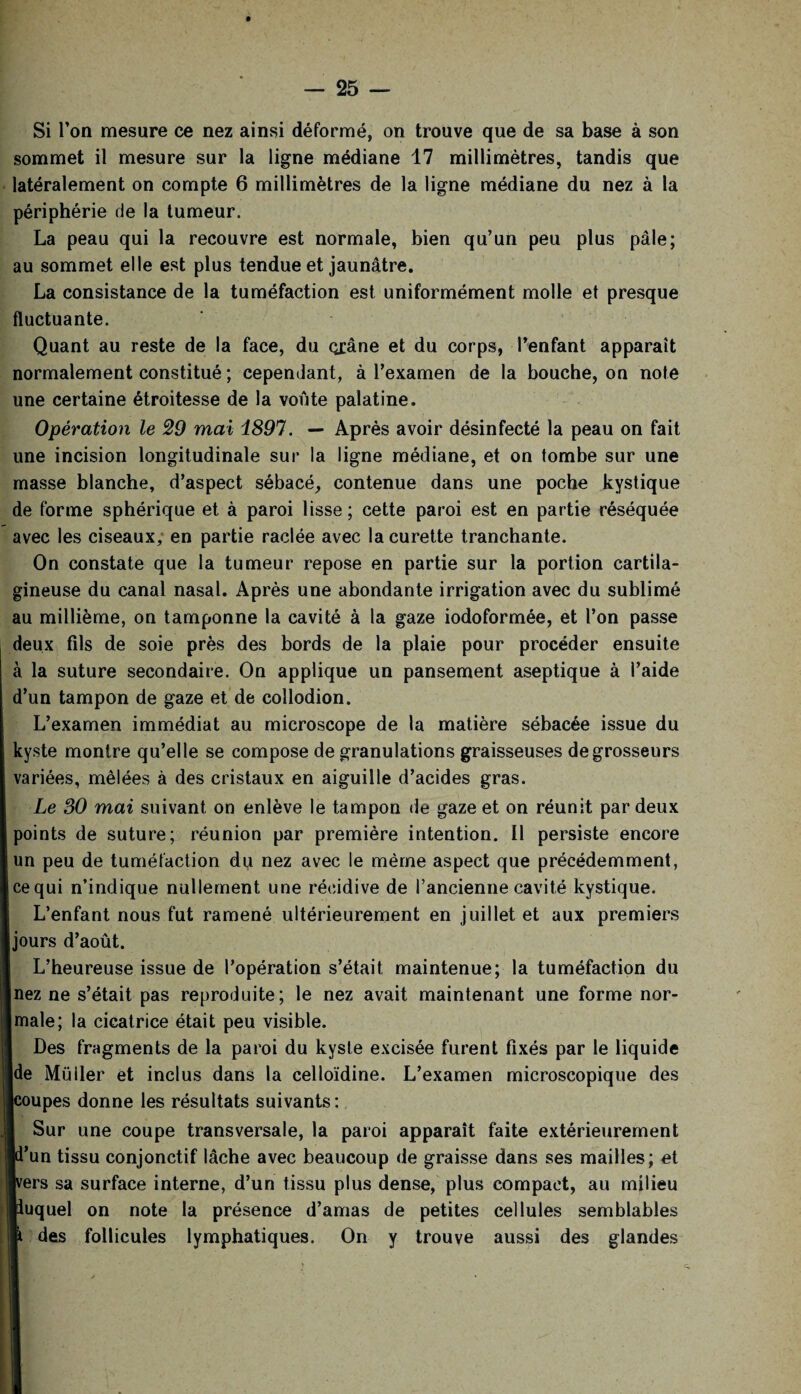 Si l’on mesure ce nez ainsi déformé, on trouve que de sa base à son sommet il mesure sur la ligne médiane 17 millimètres, tandis que latéralement on compte 6 millimètres de la ligne médiane du nez à la périphérie de la tumeur. La peau qui la recouvre est normale, bien qu’un peu plus pâle; au sommet elle est plus tendue et jaunâtre. La consistance de la tuméfaction est uniformément molle et presque fluctuante. Quant au reste de la face, du oxâne et du corps, l’enfant apparaît normalement constitué ; cependant, à l’examen de la bouche, on note une certaine étroitesse de la voûte palatine. Opération le 29 mai i891. — Après avoir désinfecté la peau on fait une incision longitudinale sur la ligne médiane, et on tombe sur une masse blanche, d’aspect sébacé, contenue dans une poche kystique de forme sphérique et à paroi lisse ; cette paroi est en partie réséquée avec les ciseaux, en partie raclée avec la curette tranchante. On constate que la tumeur repose en partie sur la portion cartila¬ gineuse du canal nasal. Après une abondante irrigation avec du sublimé au millième, on tamponne la cavité à la gaze iodoformée, et l’on passe deux fils de soie près des bords de la plaie pour procéder ensuite à la suture secondaire. On applique un pansement aseptique à l’aide d’un tampon de gaze et de collodion. L’examen immédiat au microscope de la matière sébacée issue du kyste montre qu’elle se compose de granulations graisseuses de grosseurs variées, mêlées à des cristaux en aiguille d’acides gras. Le 30 mai suivant on enlève le tampon de gaze et on réunit par deux points de suture; réunion par première intention. Il persiste encore un peu de tuméfaction du nez avec le même aspect que précédemment, ce qui n’indique nullement une récidive de l’ancienne cavité kystique. L’enfant nous fut ramené ultérieurement en juillet et aux premiers jours d’août. L’heureuse issue de l’opération s’était maintenue; la tuméfaction du nez ne s’était pas reproduite; le nez avait maintenant une forme nor- jmale; la cicatrice était peu visible. Des fragments de la paroi du kyste excisée furent fixés par le liquide de Muller et inclus dans la celloïdine. L’examen microscopique des koupes donne les résultats suivants : l Sur une coupe transversale, la paroi apparaît faite extérieurement [d’un tissu conjonctif lâche avec beaucoup de graisse dans ses mailles; et [vers sa surface interne, d’un tissu plus dense, plus compact, au milieu lluquel on note la présence d’amas de petites cellules semblables i des follicules lymphatiques. On y trouve aussi des glandes