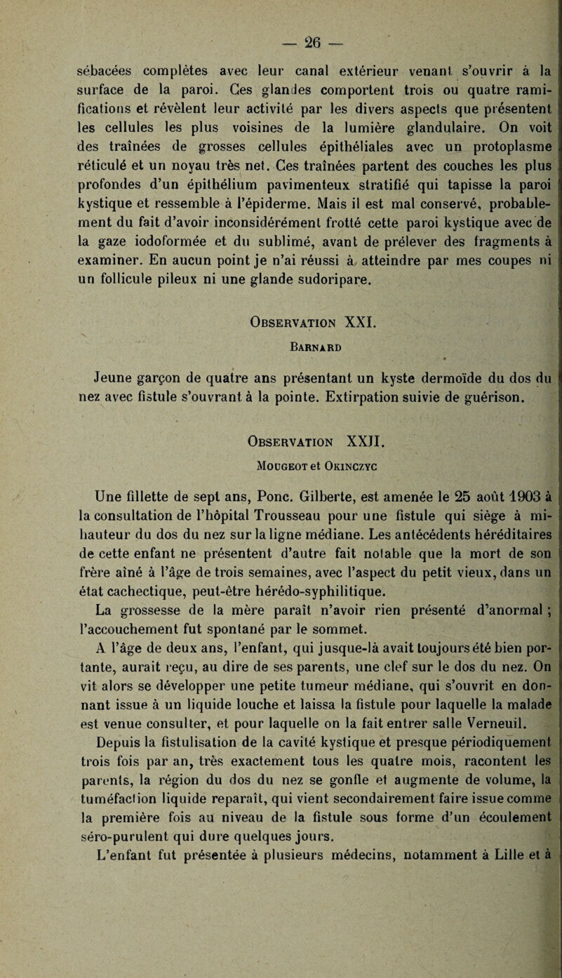 sébacées complètes avec leur canal extérieur venant s’ouvrir à la surface de la paroi. Ges glandes comportent trois ou quatre rami¬ fications et révèlent leur activité par les divers aspects que présentent les cellules les plus voisines de la lumière glandulaire. On voit des traînées de grosses cellules épithéliales avec un protoplasme réticulé et un noyau très net. Ces traînées partent des couches les plus profondes d’un épithélium pavimenteux stratifié qui tapisse la paroi kystique et ressemble à l’épiderme. Mais il est mal conservé, probable¬ ment du fait d’avoir inconsidérément frotté cette paroi kystique avec de la gaze iodoformée et du sublimé, avant de prélever des fragments à examiner. En aucun point je n’ai réussi à atteindre par mes coupes ni un follicule pileux ni une glande sudoripare. Observation XXI. Barnard ♦ » Jeune garçon de quatre ans présentant un kyste dermoïde du dos du nez avec fistule s’ouvrant à la pointe. Extirpation suivie de guérison. Observation XXJI. Moügeot et Okinczyc - • - . *■' ; Une fillette de sept ans, Ponc. Gilberte, est amenée le 25 août 1903 à la consultation de l’hôpital Trousseau pour une fistule qui siège à mi- hauteur du dos du nez sur la ligne médiane. Les antécédents héréditaires de cette enfant ne présentent d’autre fait notable que la mort de son frère aîné à l’âge de trois semaines, avec l’aspect du petit vieux, dans un état cachectique, peut-être hérédo-syphilitique. La grossesse de la mère paraît n’avoir rien présenté d’anormal ; l’accouchement fut spontané par le sommet. A l’âge de deux ans, l’enfant, qui jusque-là avait toujours été bien por¬ tante, aurait reçu, au dire de ses parents, une clef sur le dos du nez. On vit alors se développer une petite tumeur médiane, qui s’ouvrit en don¬ nant issue à un liquide louche et laissa la fistule pour laquelle la malade est venue consulter, et pour laquelle on la fait entrer salle Verneuil. Depuis la fistulisation de la cavité kystique et presque périodiquement trois fois par an, très exactement tous les quatre mois, racontent les parents, la région du dos du nez se gonfle et augmente de volume, la tuméfaction liquide reparaît, qui vient secondairement faire issue comme la première fois au niveau de la fistule sous forme d’un écoulement séro-purulent qui dure quelques jours. L’enfant fut présentée à plusieurs médecins, notamment à Lille et à