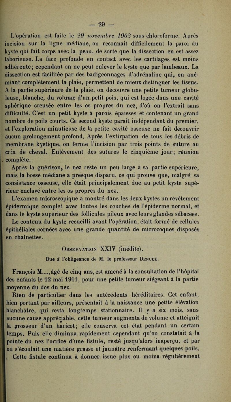 L’opération est faite le 29 novembre 1902 sous chloroforme. Après incision sur la ligne médiane, on reconnaît difficilement la paioi du kyste qui fait corps avec la peau, de sorte que la dissection en est assez laborieuse. La face profonde en contact avec les cartilages est moins adhérente; cependant on ne peut enlever le kyste que par lambeaux. La dissection est facilitée par des badigeonnages d’adrénaline qui, en ané¬ miant complètement la plaie, permettent de mieux distinguer les tissus. A la partie supérieure de la plaie, on découvre une petite tumeur globu¬ leuse, blanche, du volume d’ur* petit pois, qui est logée dans une cavité sphérique creusée entre les os propres du nez, d’où on l’extrait sans difficulté. C’est un petit kyste à parois épaisses et contenant un grand nombre de poils courts. Ce second kyste paraît indépendant du premier, et l’exploration minutieuse de Ja petite cavité osseuse ne fait découvrir aucun prolongement profond. Après l’extirpation de tous les débris de membrane kystique, on ferme l’incision par trois points de suture au crin de cheval. Enlèvement des sutures le cinquième jour; réunion complète. Après la guérison, le nez reste un peu large à sa partie supérieure, mais la bosse médiane a presque disparu, ce qui prouve que, malgré sa consistance osseuse, elle était principalement due au petit kyste supé¬ rieur enclavé entre les os propres du nez. L’examen microscopique a montré dans les deux kystes un revêtement épidermique complet avec toutes les couches de l’épiderme normal, et dans le kyste supérieur des follicules pileux avec leurs glandes sébacées. Le contenu du kyste recueilli avant l’opération, était formé de cellules épithéliales cornées avec une grande quantité de microcoques disposés en chaînettes. Observation XXIV (inédite). Due à l’obligeance de M. le professeur Denucé. François M...,âgé de cinq ans, est amené à la consultation de l’hôpital des enfants le \2 mai 1911, pour une petite tumeur siégeant à la partie moyenne du dos du nez. Rien de particulier dans les antécédents héréditaires. Cet enfant, bien portant par ailleurs, présentait à la naissance une petite élévation blanchâtre, qui resta longtemps stationnaire. Il y a six mois, sans aucune cause appréciable, cette tumeur augmenta de volume et atteignit la grosseur d’un haricot; elle conserva cet état pendant un certain temps. Puis elle diminua rapidement cependant qu’on constatait à la pointe du nez l’orifice d’une fistule, resté jusqu’alors inaperçu, et par où s’écoulait une matière grasse et jaunâtre renfermant quelques poils. Cette fistule continua à donner issue plus ou moins régulièrement