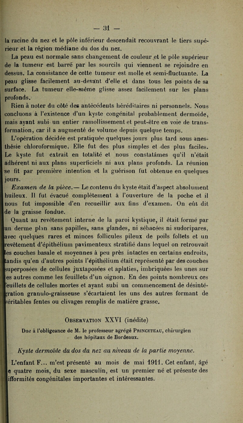 — 31 — la racine du nez et le pôle inférieur descendait recouvrant le tiers supé¬ rieur et la région médiane du dos du nez. La peau est normale sans changement de couleur et le pôle supérieur de la tumeur est barré par les sourcils qui viennent se rejoindre en dessus. La consistance de cette tumeur est molle et semi-fluctuante. La peau glisse facilement au-devant d’elle et dans tous les points de sa surface. La tumeur elle-même glisse assez facilement sur les plans profonds. Rien à noter du côté des antécédents héréditaires ni personnels. Nous concluons à l’existence d’un kyste congénital probablement dermoide, mais ayant subi un entier ramollissement et peut-être en voie de trans¬ formation, car il a augmenté de volume depuis quelque temps. L’opération décidée est pratiquée quelques jours plus tard sous anes¬ thésie chloroformique. Elle fut des plus simples et des plus faciles. Le kyste fut extrait en totalité et nous constatâmes qu’il n’était adhérent ni aux plans superficiels ni aux plans profonds. La réunion -se fit par première intention et la guérison fut obtenue en quelques jours. Examen de la pièce.— Le contenu du kyste était d’aspect absolument Iuileux. Il fut évacué complètement à l’ouverture de la poche et il aus fut impossible d’en recueillir aux fins d’examen. On eût dit 3 la graisse fondue. Quant au revêtement interne de la paroi kystique, il était formé par u derme plan sans papilles, sans glandes, ni sébacées ni sudoripares, rec quelques rares et minces follicules pileux de poils follets et un ‘vêtement d’épithélium pavimenteux stratifié dans lequel on retrouvait s couches basale et moyennes à peu près intactes en certains endroits, ndis qu’en d’autres points l’épithélium était représenté par des couches iperposées de cellules juxtaposées et aplaties, imbriquées les unes sur s autres comme les feuillets d’un oignon. En des points nombreux ces uillets de cellules mortes et ayant subi un commencement de désinté- 'ation granulo-graisseuse s’écartaient les uns des autres formant de îritables fentes ou clivages remplis de matière grasse. Observation XXVI (inédite) Due à l’obligeance de M. le professeur agrégé Princeteaü, chirurgien des hôpitaux de Bordeaux. Kyste dermoïde du dos du nez au niveau de la partie moyenne. L’enfant F... m’est présenté au mois de mai 1911. Cet enfant, âgé 3 quatre mois, du sexe masculin, est un premier né et présente des ifformités congénitales importantes et intéressantes.