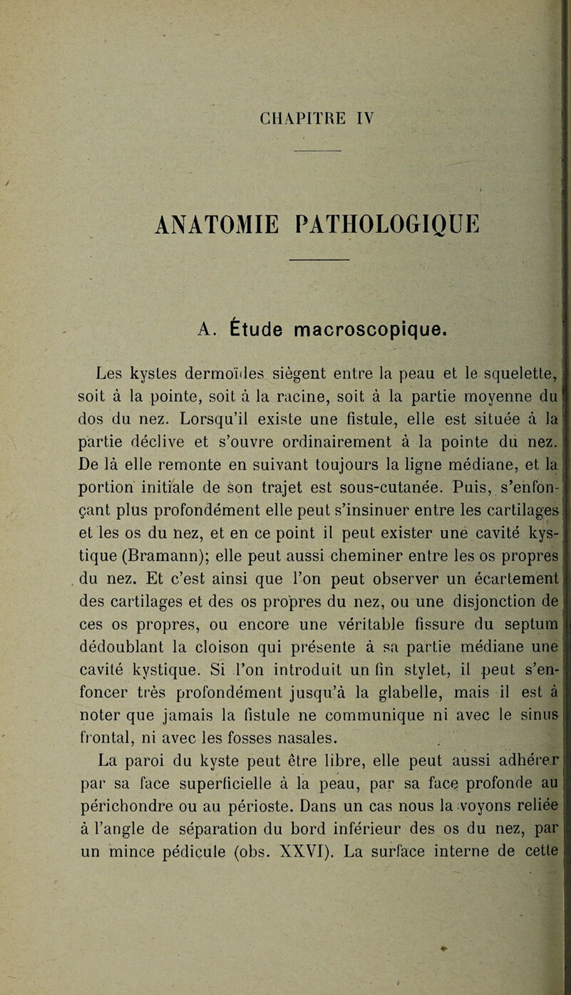 ANATOMIE PATHOLOGIQUE A. Étude macroscopique. Les kystes dermoïdes siègent entre la peau et le squelette, : soit à la pointe, soit à la racine, soit à la partie moyenne du ! dos du nez. Lorsqu’il existe une fistule, elle est située à la partie déclive et s’ouvre ordinairement à la pointe du nez. De là elle remonte en suivant toujours la ligne médiane, et la portion initiale de son trajet est sous-cutanée. Puis, s’enfon- 1 çant plus profondément elle peut s’insinuer entre les cartilages et les os du nez, et en ce point il peut exister une cavité kys¬ tique (Bramann); elle peut aussi cheminer entre les os propres du nez. Et c’est ainsi que l’on peut observer un écartement des cartilages et des os propres du nez, ou une disjonction de ces os propres, ou encore une véritable fissure du septum dédoublant la cloison qui présente à sa partie médiane une cavité kystique. Si l’on introduit un fin stylet, il peut, s’en¬ foncer très profondément jusqu’à la glabelle, mais il est à noter que jamais la fistule ne communique ni avec le sinus : frontal, ni avec les fosses nasales. La paroi du kyste peut être libre, elle peut aussi adhérer par sa face superficielle à la peau, par sa face profonde au périchondre ou au périoste. Dans un cas nous la voyons reliée à l’angle de séparation du bord inférieur des os du nez, par ï un mince pédicule (obs. XXVI). La surface interne de cette