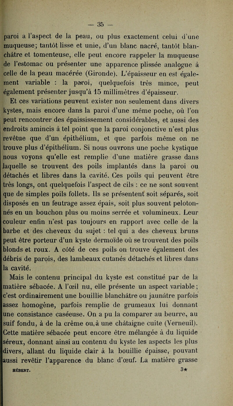 paroi a l’aspect de la peau, ou plus exactement celui d une muqueuse; tantôt lisse et unie, d’un blanc nacré, tantôt blan¬ châtre et tomenteuse, elle peut encore rappeler la muqueuse de l’estomac ou présenter une apparence plissée analogue à celle de la peau macérée (Gironde). L’épaisseur en est égale¬ ment variable : la paroi, quelquefois très mince, peut également présenter jusqu’à 15 millimètres d’épaisseur. Et ces variations peuvent exister non seulement dans divers kystes, mais encore dans la paroi d’une même poche, où l’on peut rencontrer des épaississement considérables, et aussi des endroits amincis à tel point que la paroi conjonctive n’est plus revêtue que d’un épithélium, et que parfois même on ne trouve plus d’épithélium. Si nous ouvrons une poche kystique nous voyons qu’elle est remplie d’une matière grasse dans laquelle se trouvent des poils implantés dans la paroi ou détachés et libres dans la cavité. Ces poils qui peuvent être très longs, ont quelquefois l’aspect de cils : ce ne sont souvent que de simples poils follets. Ils se présentent soit séparés, soit disposés en un feutrage assez épais, soit plus souvent peloton¬ nés en un bouchon plus ou moins serrée et volumineux. Leur couleur enfin n’est pas toujours en rapport avec celle de la barbe et des cheveux du sujet : tel qui a des cheveux bruns peut être porteur d’un kyste dermoïde où se trouvent des poils blonds et roux. A côté de ces poils on trouve également des débris de parois, des lambeaux cutanés détachés et libres dans la cavité. Mais le contenu principal du kyste est constitué par de la matière sébacée. A l’œil nu, elle présente un aspect variable ; c’est ordinairement une bouillie blanchâtre ou jaunâtre parfois assez homogène, parfois remplie de grumeaux lui donnant une consistance caséeuse. On a pu la comparer au beurre, au suif fondu, à de la crème ou,à une châtaigne cuite (Verneuil). Cette matière sébacée peut encore être mélangée à du liquide séreux, donnant ainsi au contenu du kyste les aspects les plus divers, allant du liquide clair à la bouillie épaisse, pouvant aussi revêtir l’apparence du blanc d’œuf. La matière grasse HÉBERT. 3^