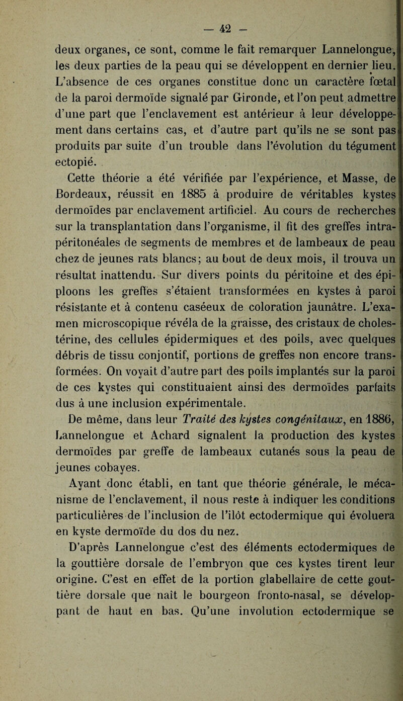 deux organes, ce sont, comme le fait remarquer Lannelongue, les deux parties de la peau qui se développent en dernier lieu. L’absence de ces organes constitue donc un caractère fœtal de la paroi dermoïde signalé par Gironde, et l’on peut admettre d’une part que l’enclavement est antérieur à leur développe¬ ment dans certains cas, et d’autre part qu’ils ne se sont pas produits par suite d’un trouble dans l’évolution du tégument ectopié. Cette théorie a été vérifiée par l’expérience, et Masse, de Bordeaux, réussit en 1885 à produire de véritables kystes dermoïdes par enclavement artificiel. Au cours de recherches sur la transplantation dans l’organisme, il fit des greffes intra¬ péritonéales de segments de membres et de lambeaux de peau chez de jeunes rats blancs; au bout de deux mois, il trouva un résultat inattendu. Sur divers points du péritoine et des épi¬ ploons les greffés s’étaient transformées en kystes à paroi résistante et à contenu caséeux de coloration jaunâtre. L’exa¬ men microscopique révéla de la graisse, des cristaux de choles¬ térine, des cellules épidermiques et des poils, avec quelques débris de tissu conjontif, portions de greffes non encore trans¬ formées. On voyait d’autre part des poils implantés sur la paroi de ces kystes qui constituaient ainsi des dermoïdes parfaits dus à une inclusion expérimentale. De même, dans leur Traité des kystes congénitaux, en 1886, Lannelongue et Achard signalent la production des kystes dermoïdes par greffe de lambeaux cutanés sous la peau de jeunes cobayes. Ayant donc établi, en tant que théorie générale, le méca¬ nisme de l’enclavement, il nous reste à indiquer les conditions particulières de l’inclusion de l’ilôt ectodermique qui évoluera en kyste dermoïde du dos du nez. D’après Lannelongue c’est des éléments ectodermiques de la gouttière dorsale de l’embryon que ces kystes tirent leur origine. C’est en effet de la portion glabellaire de cette gout¬ tière dorsale que naît le bourgeon fronto-nasal, se dévelop¬ pant de haut en bas. Qu’une involution ectodermique se