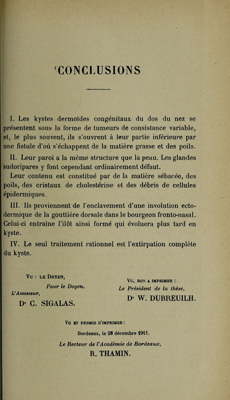 CONCLUSIONS I. Les kystes dermoïdes congénitaux du dos du nez se présentent sous la forme de tumeurs de consistance variable, et, le plus souvent, ils s’ouvrent à leur partie inférieure par une fistule d’où s’échappent de la matière grasse et des poils. II. Leur paroi a la même structure que la peau. Les glandes sudoripares y font cependant ordinairement défaut. Leur contenu est constitué par de la matière sébacée, des poils, des cristaux de cholestérine et des débris de cellules épidermiques. III. Ils proviennent de l’enclavement d’une involution ecto- dermique de la gouttière dorsale dans le bourgeon fronto-nasal. Celui-ci entraîne l’ilôt ainsi formé qui évoluera plus tard en kyste. IV. Le seul traitement rationnel est l’extirpation complète du kyste. Vu : le Doyen, Pour le Doyen, L’Assesseur, Dr C. SIGALAS. VU, BON A IMPRIMER : Le Président de la thèse, Dr W. DUBREUILH. Vu BT PERMIS D’IMPRIMER : Bordeaux, le 28 décembre 1911. 7 4 Le Recteur de VAcadémie de Bordeaux, R. THAMIN.