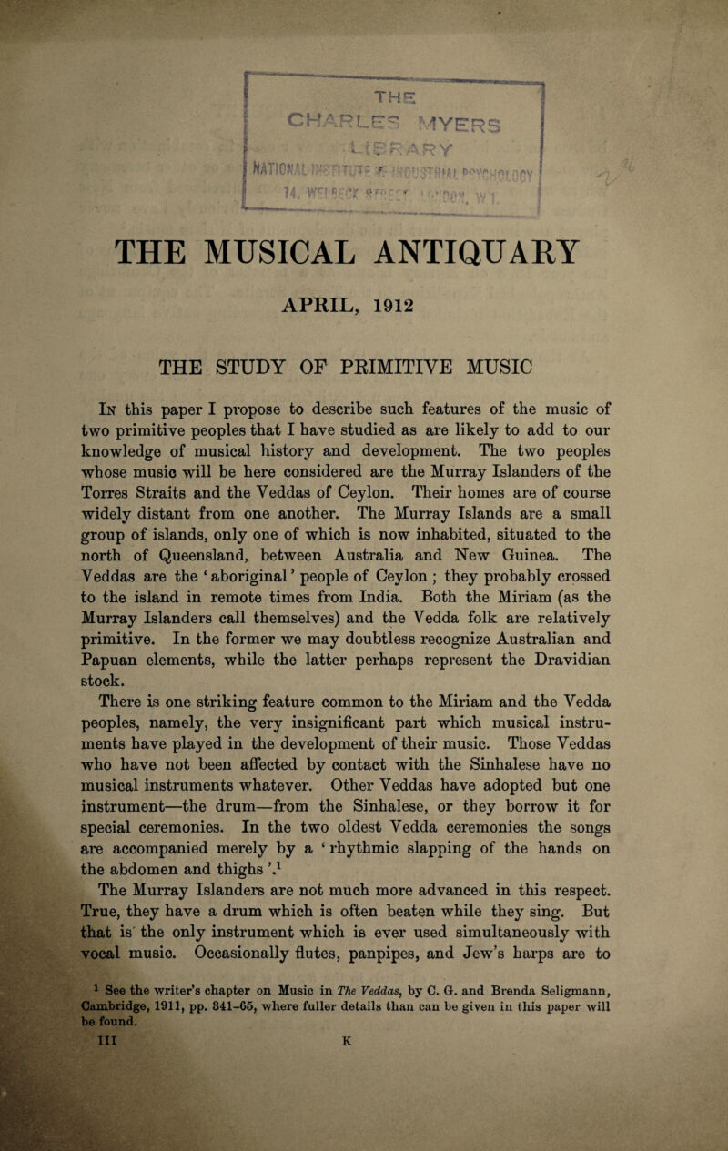 . the CHARLES MYERS • library > f'- '',Tfv8T8,M1 PjSV I ! I 1 fi y i. lift i 14, V SFP^'T » L»'p.v.‘ ? THE MUSICAL ANTIQUARY APRIL, 1912 THE STUDY OF PRIMITIVE MUSIC In this paper I propose to describe such features of the music of two primitive peoples that I have studied as are likely to add to our knowledge of musical history and development. The two peoples whose music will be here considered are the Murray Islanders of the Torres Straits and the Yeddas of Ceylon. Their homes are of course widely distant from one another. The Murray Islands are a small group of islands, only one of which is now inhabited, situated to the north of Queensland, between Australia and New Guinea. The Veddas are the ‘aboriginal’ people of Ceylon ; they probably crossed to the island in remote times from India. Both the Miriam (as the Murray Islanders call themselves) and the Vedda folk are relatively primitive. In the former we may doubtless recognize Australian and Papuan elements, while the latter perhaps represent the Dravidian stock. There is one striking feature common to the Miriam and the Yedda peoples, namely, the very insignificant part which musical instru¬ ments have played in the development of their music. Those Yeddas who have not been affected by contact with the Sinhalese have no musical instruments whatever. Other Veddas have adopted but one instrument—the drum—from the Sinhalese, or they borrow it for special ceremonies. In the two oldest Vedda ceremonies the songs are accompanied merely by a ‘ rhythmic slapping of the hands on the abdomen and thighs \l * Ill The Murray Islanders are not much more advanced in this respect. True, they have a drum which is often beaten while they sing. But that is the only instrument which is ever used simultaneously with vocal music. Occasionally flutes, panpipes, and Jew’s harps are to 1 See the writer’s chapter on Music in The Veddas, by C. G. and Brenda Seligmann, Cambridge, 1911, pp. 341-65, where fuller details than can be given in this paper will be found. Ill K