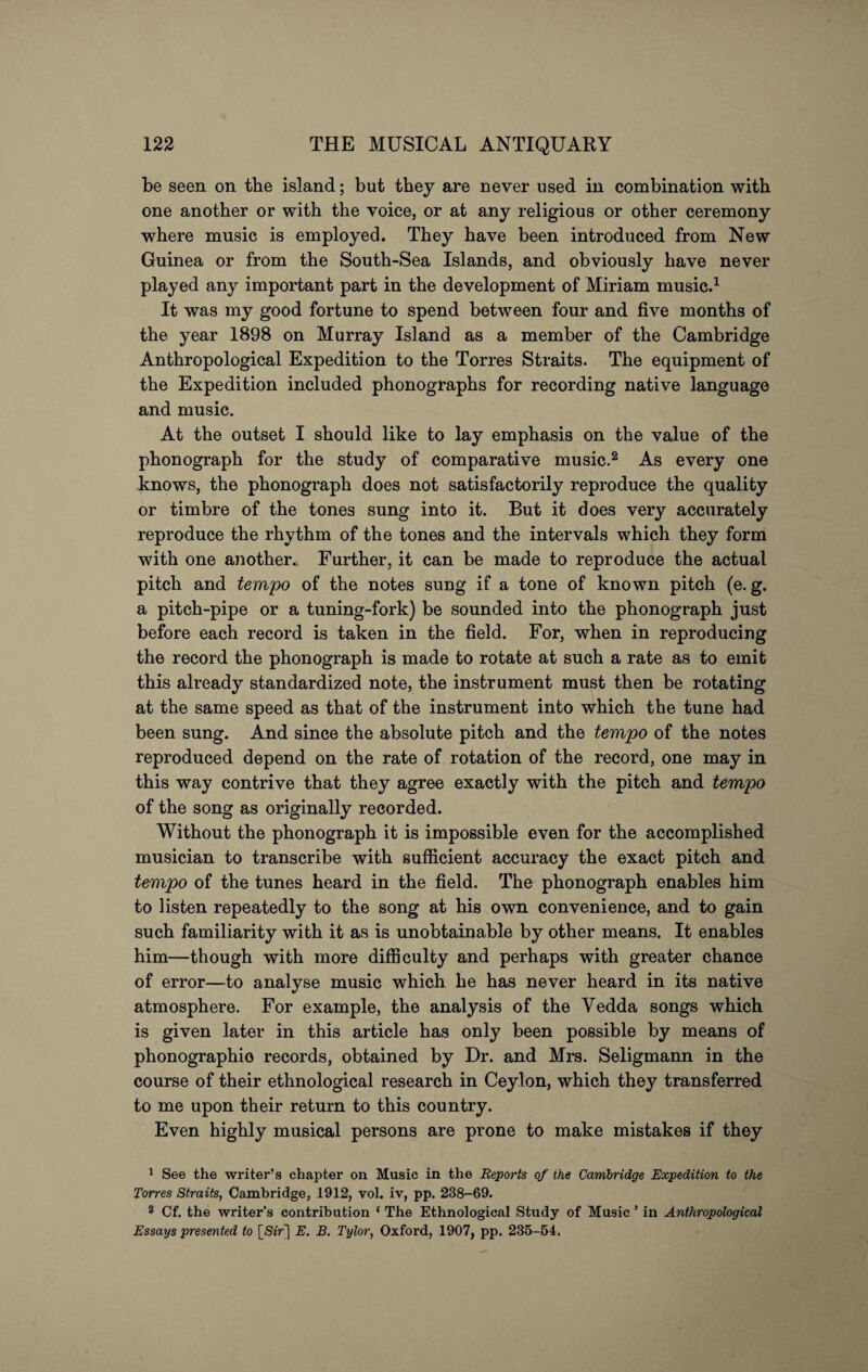 be seen on the island; but they are never used in combination with one another or with the voice, or at any religious or other ceremony where music is employed. They have been introduced from New Guinea or from the South-Sea Islands, and obviously have never played any important part in the development of Miriam music.1 It was my good fortune to spend between four and five months of the year 1898 on Murray Island as a member of the Cambridge Anthropological Expedition to the Torres Straits. The equipment of the Expedition included phonographs for recording native language and music. At the outset I should like to lay emphasis on the value of the phonograph for the study of comparative music.2 As every one knows, the phonograph does not satisfactorily reproduce the quality or timbre of the tones sung into it. But it does very accurately reproduce the rhythm of the tones and the intervals which they form with one another.^ Further, it can be made to reproduce the actual pitch and tempo of the notes sung if a tone of known pitch (e. g. a pitch-pipe or a tuning-fork) be sounded into the phonograph just before each record is taken in the field. For, when in reproducing the record the phonograph is made to rotate at such a rate as to emit this already standardized note, the instrument must then be rotating at the same speed as that of the instrument into which the tune had been sung. And since the absolute pitch and the tempo of the notes reproduced depend on the rate of rotation of the record, one may in this way contrive that they agree exactly with the pitch and tempo of the song as originally recorded. Without the phonograph it is impossible even for the accomplished musician to transcribe with sufficient accuracy the exact pitch and tempo of the tunes heard in the field. The phonograph enables him to listen repeatedly to the song at his own convenience, and to gain such familiarity with it as is unobtainable by other means. It enables him—though with more difficulty and perhaps with greater chance of error—to analyse music which he has never heard in its native atmosphere. For example, the analysis of the Vedda songs which is given later in this article has only been possible by means of phonographio records, obtained by Dr. and Mrs. Seligmann in the course of their ethnological research in Ceylon, which they transferred to me upon their return to this country. Even highly musical persons are prone to make mistakes if they 1 See the writer’s chapter on Music in the Reports of the Cambridge Expedition to the Torres Straits, Cambridge, 1912, vol. iv, pp. 238-69. 2 Cf. the writer’s contribution ‘ The Ethnological Study of Music * in Anthropological Essays presented to [Sir] E. B. Tylor, Oxford, 1907, pp. 235-54.