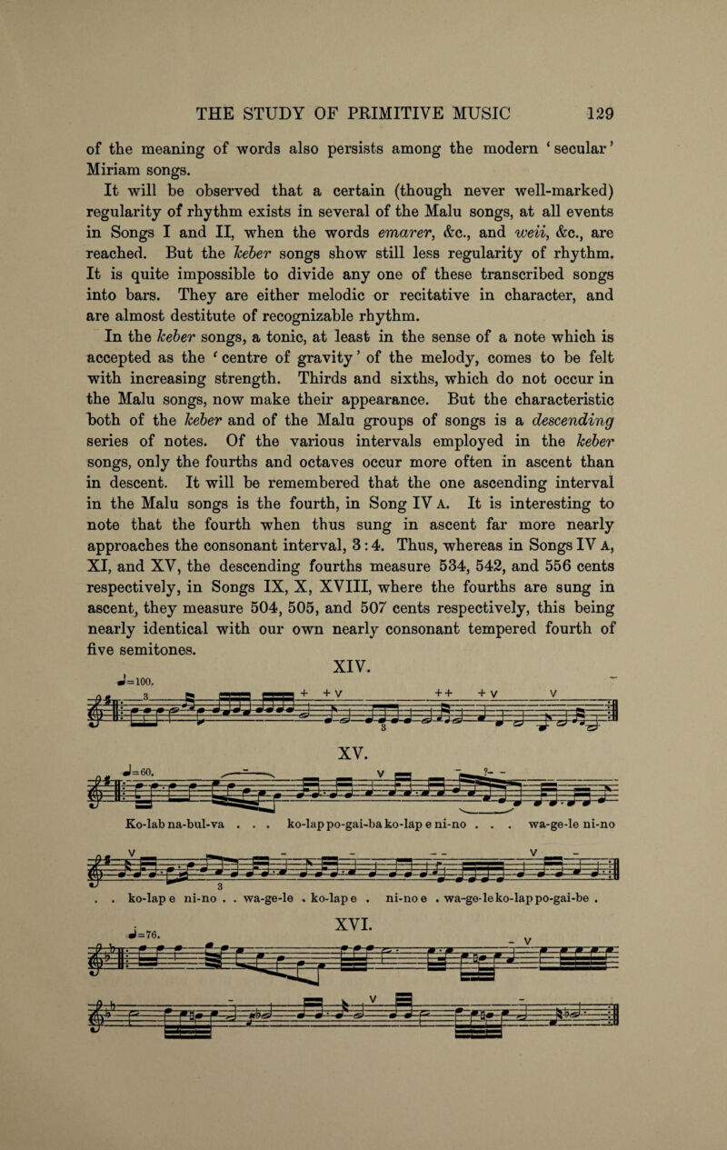 of the meaning of words also persists among the modern ‘ secular5 Miriam songs. It will be observed that a certain (though never well-marked) regularity of rhythm exists in several of the Malu songs, at all events in Songs I and II, when the words emarer, &c., and weii, &c., are reached. But the keber songs show still less regularity of rhythm. It is quite impossible to divide any one of these transcribed songs into bars. They are either melodic or recitative in character, and are almost destitute of recognizable rhythm. In the keber songs, a tonic, at least in the sense of a note which is accepted as the ‘ centre of gravity ’ of the melody, comes to be felt with increasing strength. Thirds and sixths, which do not occur in the Malu songs, now make their appearance. But the characteristic both of the keber and of the Malu groups of songs is a descending series of notes. Of the various intervals employed in the keber songs, only the fourths and octaves occur more often in ascent than in descent. It will be remembered that the one ascending interval in the Malu songs is the fourth, in Song IV A. It is interesting to note that the fourth when thus sung in ascent far more nearly approaches the consonant interval, 3:4. Thus, whereas in Songs IV A, XI, and XV, the descending fourths measure 534, 542, and 556 cents respectively, in Songs IX, X, XVIII, where the fourths are sung in ascent, they measure 504, 505, and 507 cents respectively, this being nearly identical with our own nearly consonant tempered fourth of five semitones. XIV. J=ioo. Ko-lab na-bul-va . . . ko-lap po-gai-ba ko-lap e ni-no . . . wa-ge-le ni-no . ko-lap e ni-no . . wa-ge-le . ko-lap e . ni-no e . wa-ge-le ko-lap po-gai-be . $ fe—(sn &-