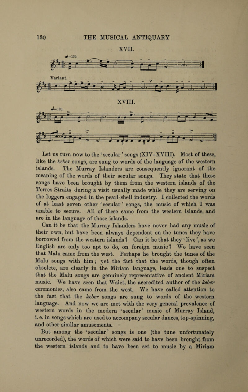 XYII. •1 = 136. - Variant. -•—• T1 * F ri— t= ta- —iv-rHi—i “i— B V P Jm ~\WTT- ZJ.-l -=-£}-- • —i—Hi gr* II:—F- F XYIII. — £- •1=120. '/k\— #- v—m—m—|-1m-P*- --r -ft— -^- ... y-:J gYrU. -g J=: -r~r—i-p— - -t-r - :tz: —i—j- hS. -(&—- -(S’—- Let us turn now to the ‘ secular ’ songs (XIY-XYIII). Most of these, like the heber songs, are sung to words of the language of the western islands. The Murray Islanders are consequently ignorant of the meaning of the words of their secular songs. They state that these songs have been brought by them from the western islands of the Torres Straits during a visit usually made while they are serving on the luggers engaged in the pearl-shell industry. I collected the words of at least seven other ‘ secular ’ songs, the music of which I was unable to secure. All of these came from the western islands, and are in the language of those islands. Can it be that the Murray Islanders have never had any music of their own, but have been always dependent on the tunes they have borrowed from the western islands ? Can it be that they ‘ live ’, as we English are only too apt to do, on foreign music? We have seen that Malu came from the west. Perhaps he brought the tunes of the Malu songs with him; yet the fact that the words, though often obsolete, are clearly in the Miriam language, leads one to suspect that the Malu songs are genuinely representative of ancient Miriam music. We have seen that Waiet, the accredited author of the heber ceremonies, also came from the west. We have called attention to the fact that the heber songs are sung to words of the western language. And now we are met with the very general prevalence of western words in the modern ‘secular’ music of Murray Island, i. e. in songs which are used to accompany secular dances, top-spinning, and other similar amusements. But among the ‘ secular ’ songs is one (the tune unfortunately unrecorded), the words of which were said to have been brought from the western islands and to have been set to music by a Miriam