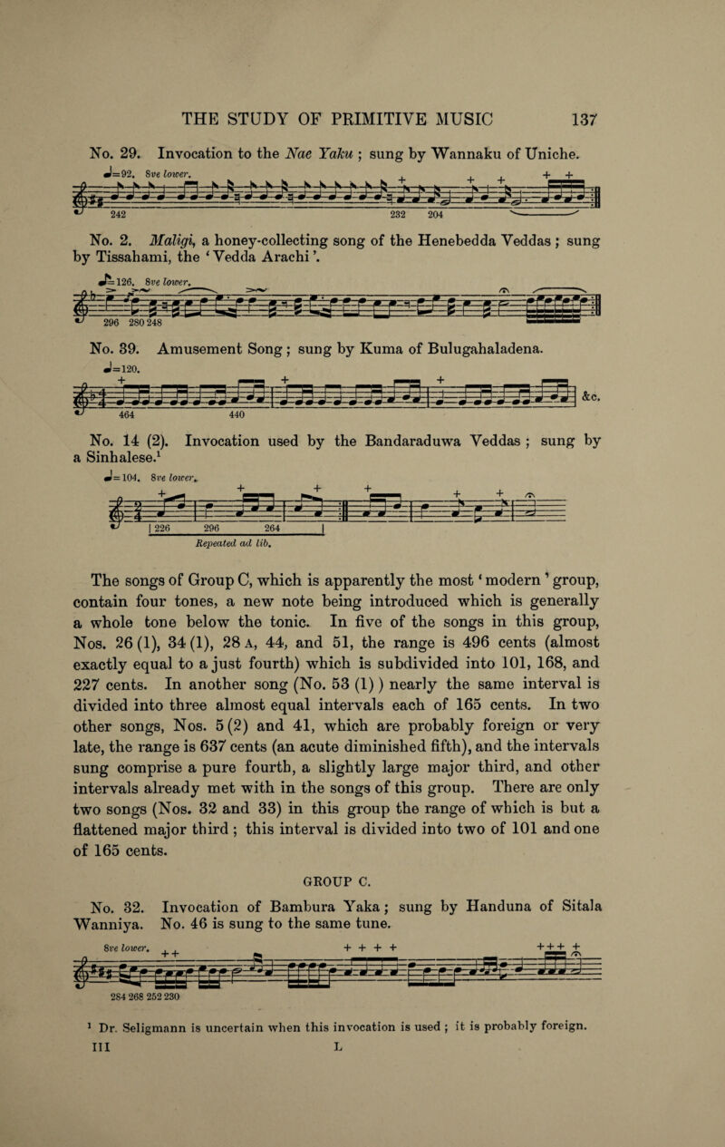 No. 29. Invocation to the Nae Yaku ; sung by Wannaku of Uniche. J=92. Sve lower. ^ + + 242 232 204 No. 2. Maligi, a honey-collecting song of the Henebedda Veddas ; sung by Tissahami, the < Vedda Arachi ’. J^126. 8ve lower. No. 39. Amusement Song ; sung by Kuma of Bulugahaladena. J=120. No. 14 (2). Invocation used by the Bandaraduwa Veddas ; sung by a Sinhalese.1 J=104. 8 veloxcer* ->3-1 Fr - - j93n + 4-^ • ■ : =;Jj ■*- + + /TN —=\ S' *= ■ ■ m | 226 1 - * 296 264 1 -P- .jS Repeated ad lib. The songs of Group C, which is apparently the most ‘ modern ’ group, contain four tones, a new note being introduced which is generally a whole tone below the tonic. In five of the songs in this group, Nos. 26(1), 34(1), 28 a, 44, and 51, the range is 496 cents (almost exactly equal to a just fourth) which is subdivided into 101, 168, and 227 cents. In another song (No. 53 (1)) nearly the same interval is divided into three almost equal intervals each of 165 cents. In two other songs, Nos. 5(2) and 41, which are probably foreign or very late, the range is 637 cents (an acute diminished fifth), and the intervals sung comprise a pure fourth, a slightly large major third, and other intervals already met with in the songs of this group. There are only two songs (Nos. 32 and 33) in this group the range of which is but a flattened major third ; this interval is divided into two of 101 and one of 165 cents. GROUP C. No. 32. Invocation of Bambura Yaka ; sung by Handuna of Sitala Wanniya. No. 46 is sung to the same tune. 2S4 268 252 230 1 Dr. Seligmann is uncertain when this invocation is used ; it is probably foreign. Ill L