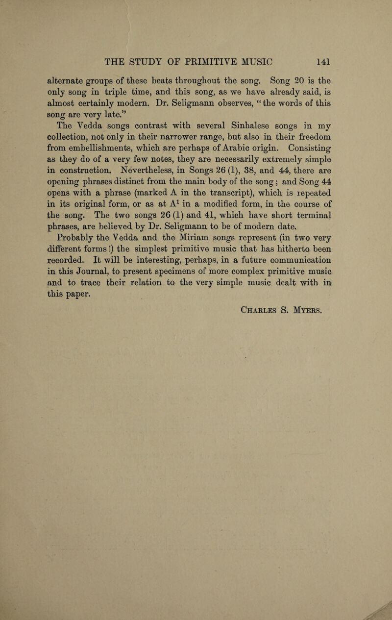 alternate groups of these beats throughout the song. Song 20 is the only song in triple time, and this song, as we have already said, is almost certainly modern. Dr. Seligmann observes, “ the words of this song are very late.” The Vedda songs contrast with several Sinhalese songs in my collection, not only in their narrower range, but also in their freedom from embellishments, which are perhaps of Arabic origin. Consisting as they do of a very few notes, they are necessarily extremely simple in construction. Nevertheless, in Songs 26 (1), 38, and 44, there are opening phrases distinct from the main body of the song; and Song 44 opens with a phrase (marked A in the transcript), which is repeated in its original form, or as at A1 in a modified form, in the course of the song. The two songs 26 (1) and 41, which have short terminal phrases, are believed by Dr. Seligmann to be of modern date. Probably the Vedda and the Miriam songs represent (in two very different forms!) the simplest primitive music that has hitherto been recorded. It will be interesting, perhaps, in a future communication in this Journal, to present specimens of more complex primitive music and to trace their relation to the very simple music dealt with in this paper. Charles S. Myers.