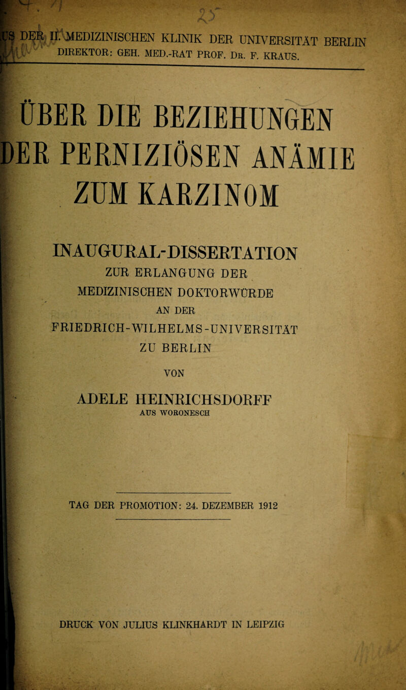 Pt H* MEDIZINISCHEN KLINIK DER UNIVERSITÄT BERLIN Kjv DIREKTOR: GEH. MED.-RAT PROF. Dr. F. KRAUS. I ÜBER DIE BEZIEHUNGEN DER PERNIZIÖSEN ANÄMIE ZUM KARZINOM I INAUGURAL-DISSERTATION I ZUR ERLANGUNG DER I MEDIZINISCHEN DOKTORWÜRDE I AN DER FRIEDRICH-WILHELMS-UNIVERSITÄT [i ZU BERLIN l: VON I ADELE HEINRICHSDORFF AUS WORONESCH TAG DER PROMOTION: 24. DEZEMBER 1912 DRUCK VON JULIUS KLINKHARDT IN LEIPZIG