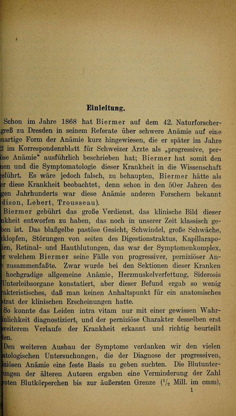 Einleitung. Schon im Jahre 1868 hat Biermer auf dem 42. Naturforscher- greß zn Dresden in seinem Referate über schwere Anämie auf eine inartige Form der Anämie kurz hingewiesen, die er später im Jahre 2 im Korrespondenzblatt für Schweizer Ärzte als „progressive, per- öse Anämie14 ausführlich beschrieben hat; Biermer hat somit den aen und die Symptomatologie dieser Krankheit in die Wissenschaft ;eführt. Es wäre jedoch falsch, zu behaupten, Biermer hätte als Br diese Krankheit beobachtet, denn schon in den 50er Jahren des gen Jahrhunderts war diese Anämie anderen Forschern bekannt dison, Lebert, Trousseau). Biermer gebührt das große Verdienst, das klinische Bild dieser nkheit entworfen zu haben, das noch in unserer Zeit klassisch ge- )en ist. Das blaßgelbe pastöse Gesicht, Schwindel, große Schwäche, klopfen, Störungen von seiten des Digestionstraktus, Kapillarapo- ien, Retinal- und Hautblutungen, das war der Symptomenkomplex, >r welchem Biermer seine Fälle von progressiver, perniziöser An- > zusammenfaßte. Zwar wurde bei den Sektionen dieser Kranken hochgradige allgemeine Anämie, Herzmuskelverfettung, Siderosis Unterleibsorgane konstatiert, aber dieser Befund ergab so wenig ’akteristisches, daß man keinen Anhaltspunkt für ein anatomisches strat der klinischen Erscheinungen hatte. So konnte das Leiden intra vitam nur mit einer gewissen Wahr- inlichkeit diagnostiziert, und der perniziöse Charakter desselben erst weiterem Verlaufe der Krankheit erkannt und richtig beurteilt len. Den weiteren Ausbau der Symptome verdanken wir den vielen atologischen Untersuchungen, die der Diagnose der progressiven, iziösen Anämie eine feste Basis zu geben suchten. Die Blutunter¬ ungen der älteren Autoren ergaben eine Verminderung der Zahl ’oten Blutkörperchen bis zur äußersten Grenze (V2 Mill. im cmm), 1