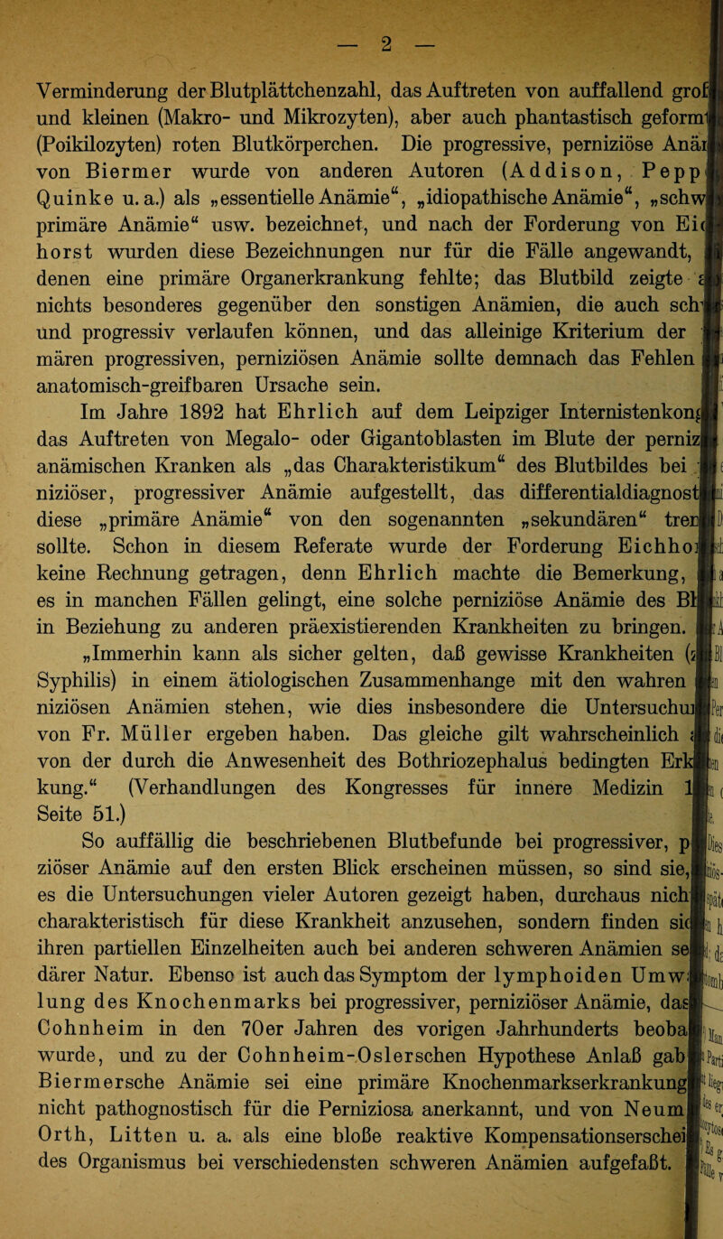 Verminderung der Blutplättchenzahl, das Auftreten von auffallend grofj und kleinen (Makro- und Mikrozyten), aber auch phantastisch geform (Poikilozyten) roten Blutkörperchen. Die progressive, perniziöse Anäi| von Biermer wurde von anderen Autoren (Addison, Pepp Quinke u.a.) als „essentielle Anämie“, „idiopathischeAnämie“, „schwl primäre Anämie“ usw. bezeichnet, und nach der Forderung von Ei(] hörst wurden diese Bezeichnungen nur für die Fälle angewandt, denen eine primäre Organerkrankung fehlte; das Blutbild zeigte i nichts besonderes gegenüber den sonstigen Anämien, die auch sch und progressiv verlaufen können, und das alleinige Kriterium der mären progressiven, perniziösen Anämie sollte demnach das Fehlen anatomisch-greifbaren Ursache sein. Im Jahre 1892 hat Ehrlich auf dem Leipziger Internistenkon^| das Auftreten von Megalo- oder Gigantoblasten im Blute der perniz| anämischen Kranken als „das Charakteristikum“ des Blutbildes hei niziöser, progressiver Anämie aufgestellt, das differentialdiagnost] diese „primäre Anämie“ von den sogenannten „sekundären“ trerj sollte. Schon in diesem Referate wurde der Forderung Eichho keine Rechnung getragen, denn Ehrlich machte die Bemerkung, es in manchen Fällen gelingt, eine solche perniziöse Anämie des B in Beziehung zu anderen präexistierenden Krankheiten zu bringen. „Immerhin kann als sicher gelten, daß gewisse Krankheiten (sj Syphilis) in einem ätiologischen Zusammenhänge mit den wahren niziösen Anämien stehen, wie dies insbesondere die Untersuchmj von Fr. Müller ergeben haben. Das gleiche gilt wahrscheinlich von der durch die Anwesenheit des Bothriozephalus bedingten Er kung.“ (Verhandlungen des Kongresses für innere Medizin Seite 51.) So auffällig die beschriebenen Blutbefunde bei progressiver, p ziöser Anämie auf den ersten Blick erscheinen müssen, so sind sie, es die Untersuchungen vieler Autoren gezeigt haben, durchaus nich charakteristisch für diese Krankheit anzusehen, sondern finden sic| ihren partiellen Einzelheiten auch bei anderen schweren Anämien se därer Natur. Ebenso ist auch das Symptom der lymphoiden UmwJ lung des Knochenmarks bei progressiver, perniziöser Anämie, das) Cohnheim in den 70er Jahren des vorigen Jahrhunderts beobaj wurde, und zu der Cohnheim-Oslerschen Hypothese Anlaß gab Biermersehe Anämie sei eine primäre Knochenmarkserkrankung nicht pathognostisch für die Perniziosa anerkannt, und von Ne um Orth, Litten u. a. als eine bloße reaktive Kompensationserschei des Organismus bei verschiedensten schweren Anämien aufgefaßt. 1 ä ti Per di Parti er %tosi k