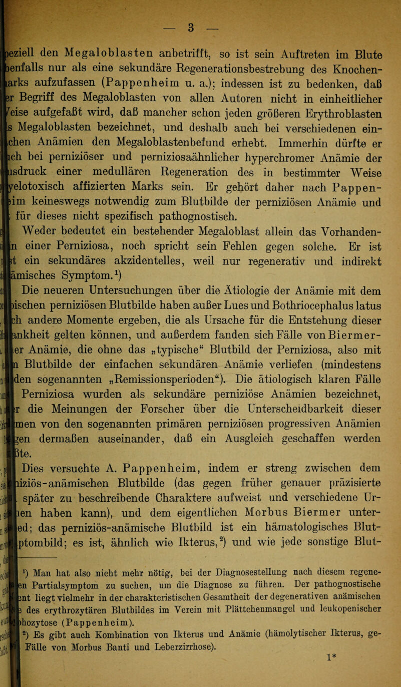 eziell den Megaloblasten anbetrifft, so ist sein Auftreten im Blute lenfalls nur als eine sekundäre Regenerationsbestrebung des Knochen- arks aufzufassen (Pappenheim u. a.); indessen ist zu bedenken, daß )r Begriff des Megaloblasten von allen Autoren nicht in einheitlicher reise auf gef aßt wird, daß mancher schon jeden größeren Erythroblasten s Megaloblasten bezeichnet, und deshalb auch bei verschiedenen ein- ,chen Anämien den Megaloblastenbefund erhebt. Immerhin dürfte er ich bei perniziöser und perniziosaähnlicher hyperchromer Anämie der äsdruck einer medullären Regeneration des in bestimmter Weise velotoxisch affizierten Marks sein. Er gehört daher nach Pappen- bim keineswegs notwendig zum Blutbilde der perniziösen Anämie und [ für dieses nicht spezifisch pathognostisch. Weder bedeutet ein bestehender Megaloblast allein das Vorhanden¬ in einer Perniziosa, noch spricht sein Fehlen gegen solche. Er ist It ein sekundäres akzidentelles, weil nur regenerativ und indirekt lämisches Symptom.* 1) I Die neueren Untersuchungen über die Ätiologie der Anämie mit dem »ischen perniziösen Blutbilde haben außer Lues und Bothriocephalus latus fch andere Momente ergeben, die als Ursache für die Entstehung dieser fenkheit gelten können, und außerdem fanden sich Fälle vonBiermer- ler Anämie, die ohne das „typische“ Blutbild der Perniziosa, also mit In Blutbilde der einfachen sekundären Anämie verliefen (mindestens Iden sogenannten „Remissionsperioden“). Die ätiologisch klaren Fälle II Perniziosa wurden als sekundäre perniziöse Anämien bezeichnet, llr die Meinungen der Forscher über die Unterscheidbarkeit dieser Hmen von den sogenannten primären perniziösen progressiven Anämien Ifcen dermaßen auseinander, daß ein Ausgleich geschaffen werden IJßte. I Dies versuchte A. Pappenheim, indem er streng zwischen dem Biiziös- anämischen Blutbilde (das gegen früher genauer präzisierte It später zu beschreibende Charaktere aufweist und verschiedene Ur- IJien haben kann), und dem eigentlichen Morbus Biermer unter- ||ed; das perniziös-anämische Blutbild ist ein hämatologisches Blut- llptombild; es ist, ähnlich wie Ikterus,2) und wie jede sonstige Blut- b Man hat also nicht mehr nötig, bei der Diagnosestellung nach diesem regene- sn Partialsymptom zu suchen, um die Diagnose zu führen. Der pathognostische int liegt vielmehr in der charakteristischen Gesamtheit der degenerativen anämischen i des erythrozytären Blutbildes im Verein mit Plättchemnangel und leukopenischer hozytose (Pappenheim). 2) Es gibt auch Kombination von Ikterus und Anämie (hämolytischer Ikterus, ge- Eälle von Morbus Banti und Leberzirrhose). 1*