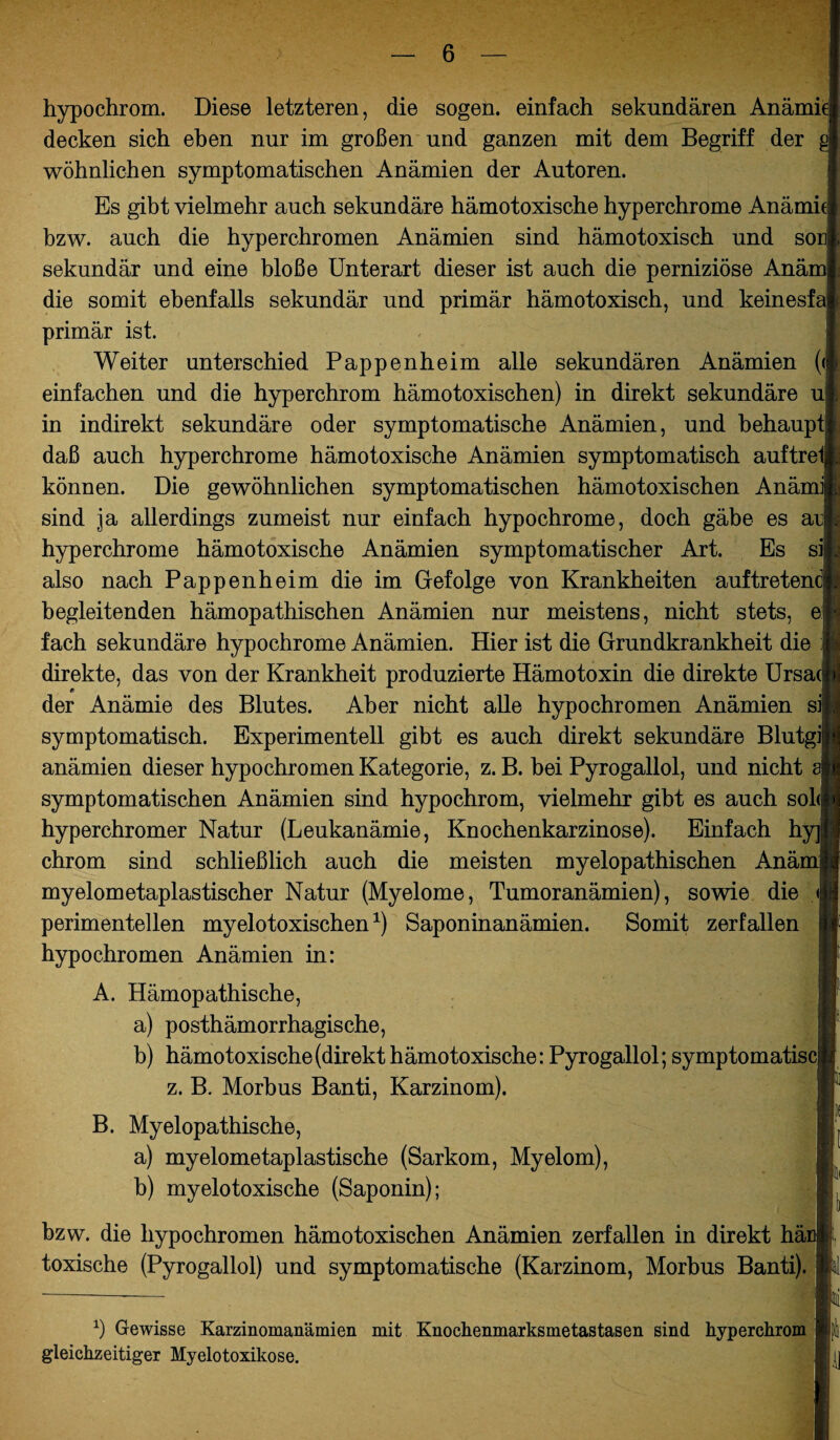 bzw. die hypochromen hämotoxischen Anämien zerfallen in direkt här toxische (Pyrogallol) und symptomatische (Karzinom, Morbus Banti). h Gewisse Karzinomanämien mit Knochenmarksmetastasen sind hyperchrom gleichzeitiger Myelotoxikose. hypochrom. Diese letzteren, die sogen, einfach sekundären Anämie decken sich eben nur im großen und ganzen mit dem Begriff der wohnlichen symptomatischen Anämien der Autoren. Es gibt vielmehr auch sekundäre hämotoxische hyperchrome Anämie* bzw. auch die hyperchromen Anämien sind hämotoxisch und sonj, sekundär und eine bloße Unterart dieser ist auch die perniziöse Anäm die somit ebenfalls sekundär und primär hämotoxisch, und keinesfa primär ist. Weiter unterschied Pappenheim alle sekundären Anämien (<] einfachen und die hyperchrom hämotoxischen) in direkt sekundäre u in indirekt sekundäre oder symptomatische Anämien, und behaupt daß auch hyperchrome hämotoxische Anämien symptomatisch auftre können. Die gewöhnlichen symptomatischen hämotoxischen Anämil sind ja allerdings zumeist nur einfach hypochrome, doch gäbe es ar| hyperchrome hämotoxische Anämien symptomatischer Art. Es sii also nach Pappen heim die im Gefolge von Krankheiten auf treten begleitenden hämopathischen Anämien nur meistens, nicht stets, ei fach sekundäre hypochrome Anämien. Hier ist die Grundkrankheit die j direkte, das von der Krankheit produzierte Hämotoxin die direkte Ursa der Anämie des Blutes. Aber nicht alle hypochromen Anämien s symptomatisch. Experimentell gibt es auch direkt sekundäre Blutgi| anämien dieser hypochromen Kategorie, z. B. bei Pyrogallol, und nicht symptomatischen Anämien sind hypochrom, vielmehr gibt es auch so! hyperchromer Natur (Leukanämie, Knochenkarzinose). Einfach h chrom sind schließlich auch die meisten myelopathischen Anä myelometaplastischer Natur (Myelome, Tumoranämien), sowie die perimenteilen myelotoxischen1) Saponinanämien. Somit zerfallen hypochromen Anämien in: A. Hämopathische, a) posthämorrhagische, b) hämotoxische (direkt hämotoxische: Pyrogallol; symptomatiscj z. B. Morbus Banti, Karzinom). B. Myelopathische, a) myelometaplastische (Sarkom, Myelom), b) myelotoxische (Saponin);