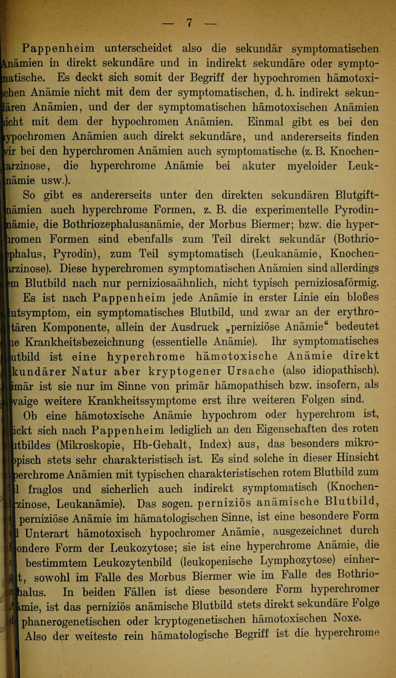Pappenheim unterscheidet also die sekundär symptomatischen Anämien in direkt sekundäre und in indirekt sekundäre oder sympto¬ matische. Es deckt sich somit der Begriff der hypochromen hämotoxi¬ schen Anämie nicht mit dem der symptomatischen, d. h. indirekt sekun- lären Anämien, und der der symptomatischen hämotoxischen Anämien icht mit dem der hypochromen Anämien. Einmal gibt es bei den ypochromen Anämien auch direkt sekundäre, und andererseits finden hei den hyperchromen Anämien auch symptomatische (z. B. Knochen- arzinose, die hyperchrome Anämie bei akuter myeloider Leuk- nämie usw.). So gibt es andererseits unter den direkten sekundären Blutgift- ämien auch hyperchrome Formen, z. B. die experimentelle Pyrodin- ämie, die Bothriozephalusanämie, der Morbus Biermer; bzw. die hyper- omen Formen sind ebenfalls zum Teil direkt sekundär (Bothrio- phalus, Pyrodin), zum Teil symptomatisch (Leukanämie, Knochen- zinose). Diese hyperchromen symptomatischen Anämien sind allerdings m Blutbild nach nur perniziosaähnlich, nicht typisch perniziosaförmig. Es ist nach Pappenheim jede Anämie in erster Linie ein bloßes utsymptom, ein symptomatisches Blutbild, und zwar an der erythro- tären Komponente, allein der Ausdruck „perniziöse Anämie“ bedeutet e Krankheitsbezeichnung (essentielle Anämie). Ihr symptomatisches tbild ist eine hyperchrome hämotoxische Anämie direkt kundärer Natur aber kryptogener Ursache (also idiopathisch), är ist sie nur im Sinne von primär hämopathisch bzw. insofern, als aige weitere Krankheitssymptome erst ihre weiteren Folgen sind. Ob eine hämotoxische Anämie hypochrom oder hyperchrom ist, fickt sich nach Pappenheim lediglich an den Eigenschaften des roten tbildes (Mikroskopie, Hb-Gehalt, Index) aus, das besonders mikro- pisch stets sehr charakteristisch ist. Es sind solche in dieser Hinsicht erchrome Anämien mit typischen charakteristischen rotem Blutbild zum fraglos und sicherlich auch indirekt symptomatisch (Knochen- *®zinose, Leukanämie). Das sogen, perniziös anämische Blutbild, perniziöse Anämie im hämatologischen Sinne, ist eine besondere Form Unterart hämotoxisch hypochromer Anämie, ausgezeichnet durch ondere Form der Leukozytose; sie ist eine hyperchrome Anämie, die jil bestimmtem Leukozytenbild (leukopenische Lymphozytose) einher- p|t, sowohl im Falle des Morbus Biermer wie im Falle des Bothrio- alus. In beiden Fällen ist diese besondere Form hyperchromer mie, ist das perniziös anämische Blutbild stets direkt sekundäre Folge phanerogenetischen oder kryptogenetischen hämotoxischen Noxe. Also der weiteste rein hämatologische Begriff ist die hyperchrome