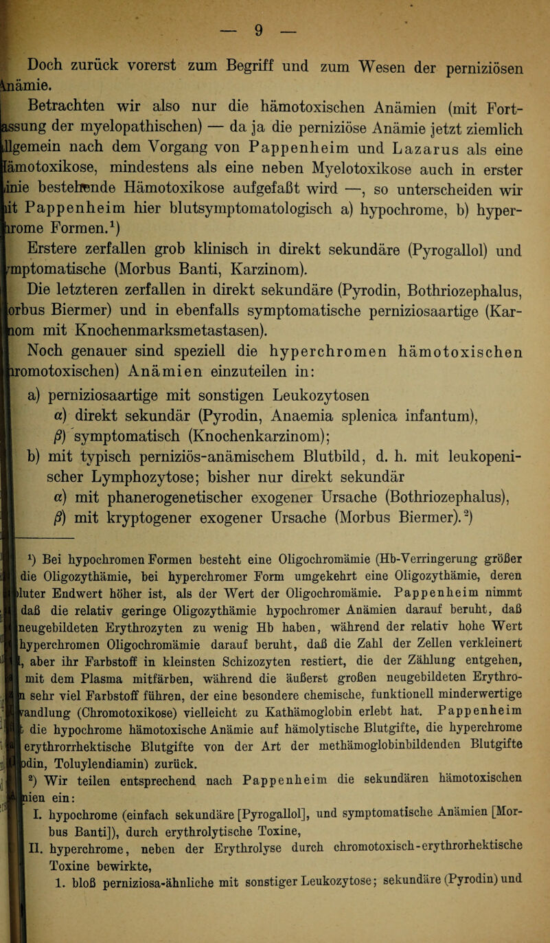 Doch zurück vorerst zum Begriff und zum Wesen der perniziösen Anämie. Betrachten wir also nur die hämotoxischen Anämien (mit Fort- assung der myelopathischen) — da ja die perniziöse Anämie jetzt ziemlich gemein nach dem Vorgang von Pappenheim und Lazarus als eine ämotoxikose, mindestens als eine neben Myelotoxikose auch in erster inie bestellende Hämotoxikose aufgefaßt wird —, so unterscheiden wir it Pappenheim hier blutsymptomatologisch a) hypochrome, b) hyper- ome Formen.* 1 II.) Erstere zerfallen grob klinisch in direkt sekundäre (Pyrogallol) und mptomatische (Morbus Banti, Karzinom). Die letzteren zerfallen in direkt sekundäre (Pyrodin, Bothriozephalus, orbus Biermer) und in ebenfalls symptomatische perniziosaartige (Kar- om mit Knochenmarksmetastasen). Noch genauer sind speziell die hyperchromen hämotoxischen omotoxischen) Anämien einzuteilen in: a) perniziosaartige mit sonstigen Leukozytosen «) direkt sekundär (Pyrodin, Anaemia splenica infantum), ß) symptomatisch (Knochenkarzinom); b) mit typisch perniziös-anämischem Blutbild, d. h. mit leukopeni¬ scher Lymphozytose; bisher nur direkt sekundär a) mit phanerogenetischer exogener Ursache (Bothriozephalus), ß) mit kryptogener exogener Ursache (Morbus Biermer).2) A) Bei hypochromen Formen besteht eine Oligochromämie (Hb-Verringerung größer die Oligozythämie, bei hyperchromer Form umgekehrt eine Oligozythämie, deren j>luter Endwert höher ist, als der Wert der Oligochromämie. Pappenheim nimmt daß die relativ geringe Oligozythämie hypochromer Anämien darauf beruht, daß jneugebildeten Erythrozyten zu wenig Hb haben, während der relativ hohe Wert [hyperchromen Oligochromämie darauf beruht, daß die Zahl der Zellen verkleinert (, aber ihr Farbstoff in kleinsten Schizozyten restiert, die der Zählung entgehen, mit dem Plasma mitfärben, während die äußerst großen neugebildeten Erythro- sehr viel Farbstoff führen, der eine besondere chemische, funktionell minderwertige Handlung (Chromotoxikose) vielleicht zu Kathämoglobin erlebt hat. Pappenheim die hypochrome hämotoxische Anämie auf hämolytische Blutgifte, die hyperchrome erythrorrhektische Blutgifte von der Art der methämoglobinbildenden Blutgifte )din, Toluylendiamin) zurück. 2) Wir teilen entsprechend nach Pappenheim die sekundären hämotoxischen lien ein: I. hypochrome (einfach sekundäre [Pyrogallol], und symptomatische Anämien [Mor¬ bus Banti]), durch erythrolytische Toxine, II. hyperchrome, neben der Erythrolyse durch chromotoxisch-erythrorhektische Toxine bewirkte,