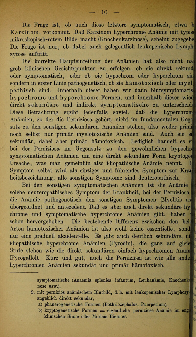 Die Frage ist, ob auch diese letztere symptomatisch, etwa b Karzinom, vorkommt. Daß Karzinom hyperchrome Anämie mit typis mikroskopisch-rotem Bilde macht (Knochenkarzinose), scheint zngegeb Die Frage ist nur, ob dabei auch gelegentlich leukopenische Lymph zytose auftritt. Die korrekte Haupteinteiluug der Anämien hat also nicht na| grob klinischen Gesichtspunkten zu erfolgen, ob sie direkt sekun oder symptomatisch, oder ob sie hypochrom oder hyperchrom sirj sondern in erster Linie pathogenetisch, ob sie hämotoxisch oder myel pathisch sind. Innerhalb dieser haben wir dann blutsymptomatii hypochrome und hyperchrome Formen, und innerhalb dieser wieci direkt sekundäre und indirekt symptomatische zu unterscheid Diese Betrachtung ergibt jedenfalls soviel, daß die hyperchro Anämien, zu der die Perniziosa gehört, nicht im fundamentalen Geg' satz zu den sonstigen sekundären Anämien stehen, also weder primij noch selbst nur primär myelotoxische Anämien sind. Auch sie si sekundär, dabei aber primär hämotoxisch. Lediglich handelt es s:| bei der Perniziosa im Gegensatz zu den gewöhnlichen hypochr symptomatischen Anämien um eine direkt sekundäre Form kryptoge Ursache, was man gemeinhin also idiopathische Anämie nennt. I| Symptom selbst wird als einziges und führendes Symptom zur Krai| heitsbezeichnung, alle sonstigen Symptome sind deuteropathisch. Bei den sonstigen symptomatischen Anämien ist die Anämie solche deuteropathisches Symptom der Krankheit, bei der Perniziosa die Anämie pathogenetisch den sonstigen Symptomen (Myelitis u übergeordnet und antezedent. Daß es aber auch direkt sekundäre h chrome und symptomatische hyperchrome Anämien gibt, haben schon hervorgehoben. Die bestehende Differenz zwischen den bei Arten hämotoxischer Anämien ist also wohl keine essentielle, sondj nur eine graduell akzidentelle. Es gibt auch deutlich sekundäre, ni idiopathische hyperchrome Anämien (Pyrodin), die ganz auf glei Stufe stehen wie die direkt sekundären einfach hypochromen Anä (Pyrogallol). Kurz und gut, auch die Perniziosa ist wie alle and hyperchromen Anämien sekundär und primär hämotoxisch. symptomatische (Anaemia splenica infantum, Leukanämie, Kmochenkij nose usw.), L 2. mit perniziös anämischem Blutbild, d. h. mit leukopenischer Lymphoa angeblich direkt sekundär, a) phanerogenetische Formen (Bothriozephalus, Puerperium), b) kryptogenetische Formen = eigentliche perniziöse Anämie im engkj,( klinischen Sinne oder Morbus Biermer.