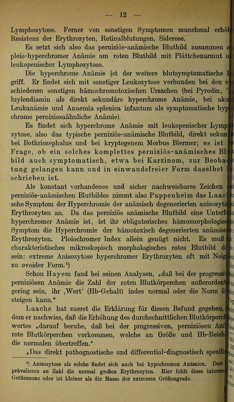 Lymphozytose. Ferner von sonstigen Symptomen manchmal erhö Resistenz der Erythrozyten, Retinalblutungen, Siderose. Es setzt sich also das perniziös-anämische Blutbild zusammen pleio-hyperchromer Anämie am roten Blutbild mit Plättchenarmut u! leukopenischer Lymphozytose. Die hyperchrome Anämie ist der weitere blutsymptomatische griff. Er findet sich mit sonstiger Leukozytose verbunden bei den v| schiedenen sonstigen hämo ehr omotoxischen Ursachen (bei Pyrodin, luylendiamin als direkt sekundäre hyperchrome Anämie, bei ak Leukanämie und Anaemia splenica infantum als symptomatische h chrome perniziosaähnliche Anämie). Es findet sich hyperchrome Anämie mit leukopenischer Lympj zytose, also das typische perniziös-anämische Blutbild, direkt sekun bei Bothriozephalus und bei kryptogenem Morbus Biermer; es ist Frage, ob ein solches komplettes perniziös-anämisches Bl bild auch symptomatisch, etwa bei Karzinom, zur Beoba tung gelangen kann und in einwandsfreier Form daselbst schrieben ist. Als konstant vorhandenes und sicher nachweisbares Zeichen perniziös-anämischen Blutbildes nimmt also Pappenheim das Laac sehe Symptom der Hyperchromie der anämisch degenerierten anisozyt Erythrozyten an. Da das perniziös anämische Blutbild eine Unterfij hyperchromer Anämie ist, ist ihr obligatorisches hämomorphologis Symptom die Hyperchromie der hämotoxisch degenerierten anämis Erythrozyten. Ploiochromer Index allein genügt nicht. Es muß charakteristisches mikroskopisch morphologisches rotes Blutbild d sein: extreme Anisozytose hyperchromer Erythrozyten oft mit Nei zu ovoider Form.1) Schon Hayem fand hei seinen Analysen, „daß bei der progressi1 perniziösen Anämie die Zahl der roten Blutkörperchen außerordenij gering sein, ihr ,Wert‘ (Hb-Giehalt) indes normal oder die Norm ü steigen kann.“ Laache hat zuerst die Erklärung für diesen Befund gegeben, dem er nach wies, daß die Erhöhung des durchschnittlichen Blutkörperc wertes „darauf beruhe, daß bei der progressiven, perniziösen Ana rote Blutkörperchen Vorkommen, welche an Größe und Hb-Reich die normalen übertreffen.“ „Das direkt pathognostische und differential-diagnostisch spezifi: !( lau Zäj ittoz x) Anisozytose als solche findet sich auch bei hypochromen Anämien. Dort prävalieren an Zahl die normal großen Erythrozyten. Hier fehlt diese intermefj Größenzone oder ist kleiner als die Masse der extremen Größengrade.