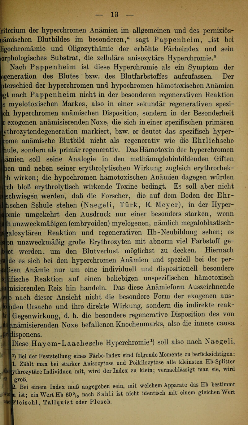 jiterium der hyperchromen Anämien im allgemeinen und des perniziös- nämischen Blutbildes im besonderen,“ sagt Pappen heim, „ist bei ligochromämie und Oligozythämie der erhöhte Färbeindex und sein orphologisches Substrat, die zelluläre anisozytäre Hyperchromie.“ Nach Pappenheim ist diese Hyperchromie als ein Symptom der generation des Blutes bzw. des Blutfarbstoffes aufzufassen. Der terschied der hyperchromen und hypochromen hämotoxischen Anämien gt nach Pappenheim nicht in der besonderen regenerativen Reaktion s myelotoxischen Markes, also in einer sekundär regenerativen spezi¬ ell hyperchromen anämischen Disposition, sondern in der Besonderheit exogenen anämisierendenNoxe, die sich meiner spezifischen primären hrozytendegeneration markiert, bzw. er deutet das spezifisch hyper- ome anämische Blutbild nicht als regenerativ wie die Ehrl ich sehe ule, sondern als primär regenerativ. Das Hämotoxin der hyperchromen ämien soll seine Analogie in den methämoglobinbildenden Giften en und neben seiner erythrolytischen Wirkung zugleich erythrorhek- h wirken; die hypochromen hämotoxischen Anämien dagegen würden eh bloß erythrolytisch wirkende Toxine bedingt. Es soll aber nicht chwiegen werden, daß die Forscher, die auf dem Boden der Ehr- schen Schule stehen (Naegeli, Türk, E. Meyer), in der Hyper¬ ämie umgekehrt den Ausdruck nur einer besonders starken, wenn h unzweckmäßigen (embryoiden) myelogenen, nämlich megaloblastisch- alozytären Reaktion und regenerativen Hb-Neubildung sehen; es 3n unzweckmäßig große Erythrozyten mit abnorm viel Farbstoff ge- 1b1 iet werden, um den Blutverlust möglichst zu decken. Hiernach (M de es sich bei den hyperchromen Anämien und speziell bei der per- ■ hsen Anämie nur um eine individuell und dispositionell besondere ■sb ifische Reaktion auf einen beliebigen unspezifischen hämotoxisch a( nisierenden Reiz hin handeln. Das diese Anämieform Auszeichnende 3 nach dieser Ansicht nicht die besondere Form der exogenen aus- lden Ursache und ihre direkte Wirkung, sondern die indirekte reak- GegenWirkung, d. h. die besondere regenerative Disposition des von ämisierenden Noxe befallenen Knochenmarks, also die innere causa isponens. Diese Hayem-Laachesche Hyperchromie1) soll also nach Naegeli, h Bei der Feststellung eines Farbe-Index sind folgende Momente zu berücksichtigen: Zählt man bei starker Anisozytose und Poikilozytose alle kleinsten Hb-Splitter fej ythrozytäre Individuen mit, wird der Index zu klein; vernachlässigt man sie, wird groß. . Bei einem Index muß angegeben sein, mit welchem Apparate das Hb bestimmt 'o: ti ist; ein Wert Hb 60% nach Sahli ist nicht identisch mit einem gleichen Wert [fleischl, Tallquist oder Plesch.