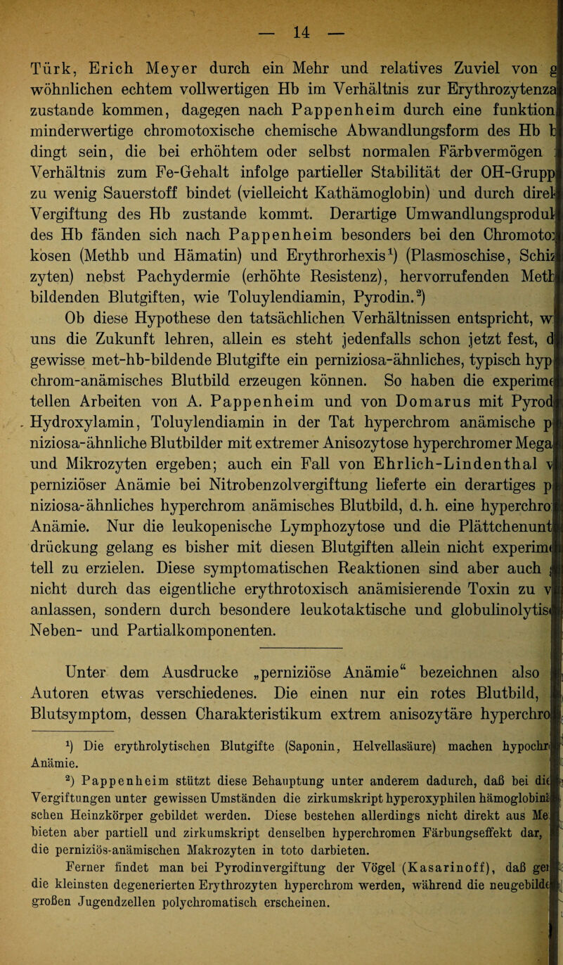 Türk, Erich Meyer durch ein Mehr und relatives Zuviel von g wohnlichen echtem vollwertigen Hb im Verhältnis zur Erythrozytenza zustande kommen, dagegen nach Pappenheim durch eine funktion minderwertige chromotoxische chemische Abwandlungsform des Hb t dingt sein, die bei erhöhtem oder selbst normalen Färb vermögen ; Verhältnis zum Fe-Gehalt infolge partieller Stabilität der OH-Grupp zu wenig Sauerstoff bindet (vielleicht Kathämoglobin) und durch direl Vergiftung des Hb zustande kommt. Derartige Umwandlungsprodul des Hb fänden sich nach Pappenheim besonders bei den Chromoto] kosen (Methb und Hämatin) und Erythrorhexisx) (Plasmoschise, Schis zyten) nebst Pachydermie (erhöhte Resistenz), hervorrufenden Mett bildenden Blutgiften, wie Toluylendiamin, Pyrodin.* 2) Ob diese Hypothese den tatsächlichen Verhältnissen entspricht, w uns die Zukunft lehren, allein es steht jedenfalls schon jetzt fest, d gewisse met-hb-bildende Blutgifte ein perniziosa-ähnliches, typisch hyp chrom-anämisches Blutbild erzeugen können. So haben die experiun teilen Arbeiten von A. Pappenheim und von Domarus mit Pyrod . Hydroxylamin, Toluylendiamin in der Tat hyperchrom anämische p niziosa-ähnliche Blutbilder mit extremer Anisozytose hyperchromer Mega und Mikrozyten ergeben; auch ein Fall von Ehrlich-Lindenthal \ perniziöser Anämie bei Nitrobenzolvergiftung lieferte ein derartiges p niziosa-ähnliches hyperchrom anämisches Blutbild, d. h. eine hyperchro Anämie. Nur die leukopenische Lymphozytose und die Plättchenunt drückung gelang es bisher mit diesen Blutgiften allein nicht experim< teil zu erzielen. Diese symptomatischen Reaktionen sind aber auch j nicht durch das eigentliche erythrotoxisch anämisierende Toxin zu v anlassen, sondern durch besondere leukotaktische und globulinolytisi Neben- und Partialkomponenten. Unter dem Ausdrucke „perniziöse Anämie“ bezeichnen also Autoren etwas verschiedenes. Die einen nur ein rotes Blutbild, Blutsymptom, dessen Charakteristikum extrem anisozytäre hyperchro *) Die erythrolytiscken Blutgifte (Saponin, Helvellasäure) machen hypochri Anämie. 2) Pappenheim stützt diese Behauptung unter anderem dadurch, daß hei die Vergiftungen unter gewissen Umständen die zirkumskript hyperoxypkilen hämoglobini sehen Heinzkörper gebildet werden. Diese bestehen allerdings nicht direkt aus Me bieten aber partiell und zirkumskript denselben hyperchromen Färbungseffekt dar, die perniziös-anämischen Makrozyten in toto darbieten. Ferner findet man bei Pyrodinvergiftung der Vögel (Kasarinoff), daß gei die kleinsten degenerierten Erythrozyten hyperchrom werden, während die neugebihk großen Jugendzellen polychromatisch erscheinen.