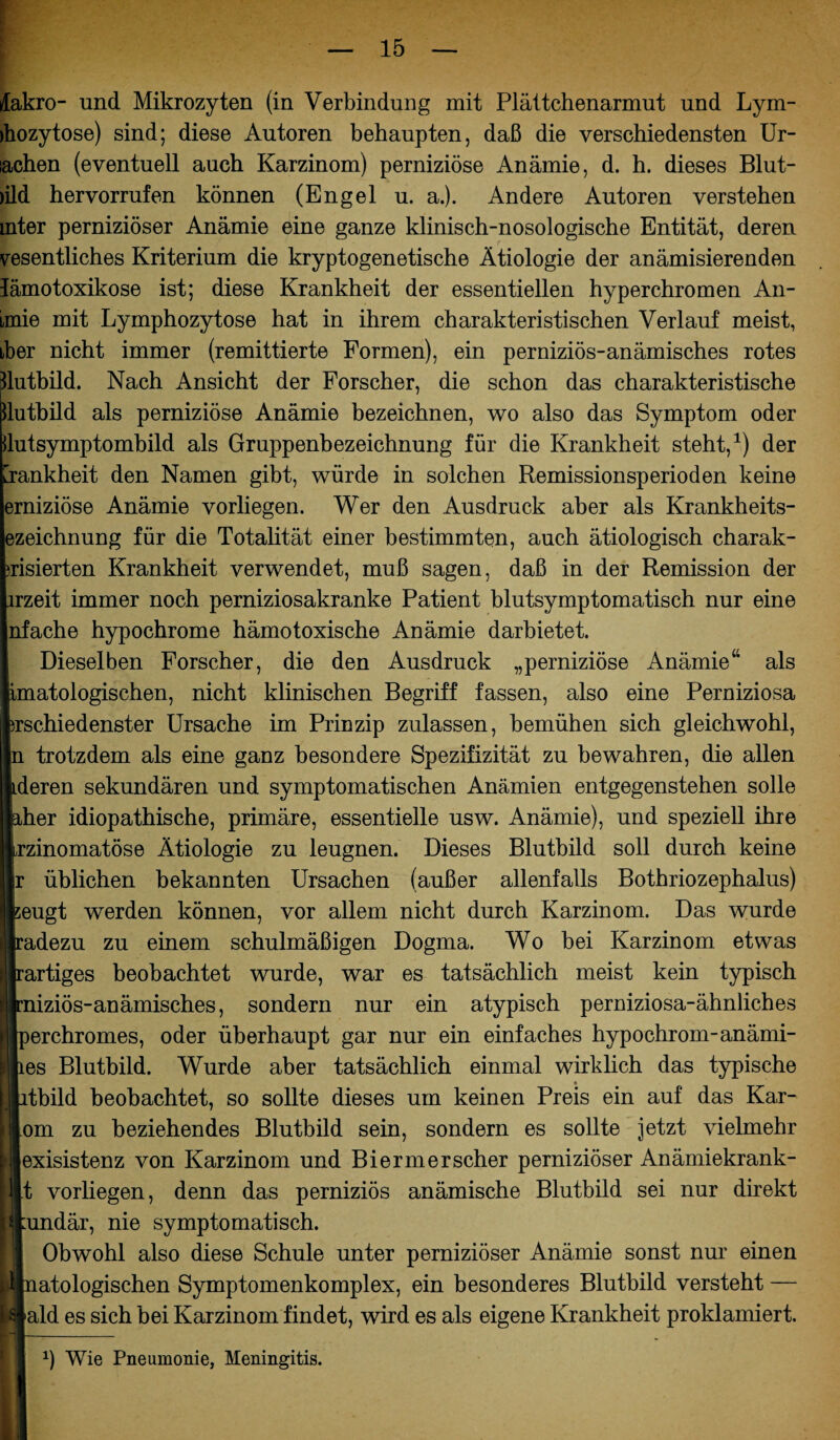 lakro- und Mikrozyten (in Verbindung mit Plättchenarmut und Lym- jhozytose) sind; diese Autoren behaupten, daß die verschiedensten Ur- lachen (eventuell auch Karzinom) perniziöse Anämie, d. h. dieses Blut- )ild hervorrufen können (Engel u. a.). Andere Autoren verstehen mter perniziöser Anämie eine ganze klinisch-nosologische Entität, deren vesentliches Kriterium die kryptogenetische Ätiologie der anämisierenden lämotoxikose ist; diese Krankheit der essentiellen hyperchromen An- imie mit Lymphozytose hat in ihrem charakteristischen Verlauf meist, iber nicht immer (remittierte Formen), ein perniziös-anämisches rotes Jlutbild. Nach Ansicht der Forscher, die schon das charakteristische llutbild als perniziöse Anämie bezeichnen, wo also das Symptom oder dutsymptombild als Gruppenbezeichnung für die Krankheit steht,1) der Krankheit den Namen gibt, würde in solchen Remissionsperioden keine erniziöse Anämie vorliegen. Wer den Ausdruck aber als Krankheits- ezeichnung für die Totalität einer bestimmten, auch ätiologisch charak- >risierten Krankheit verwendet, muß sagen, daß in der Remission der lrzeit immer noch perniziosakranke Patient blutsymptomatisch nur eine nfache hypochrome hämo toxische Anämie darbietet. IDieselben Forscher, die den Ausdruck „perniziöse Anämie“ als atologischen, nicht klinischen Begriff fassen, also eine Perniziosa diiedenster Ursache im Prinzip zulassen, bemühen sich gleichwohl, trotzdem als eine ganz besondere Spezifizität zu bewahren, die allen >ren sekundären und symptomatischen Anämien entgegenstehen solle er idiopathische, primäre, essentielle usw. Anämie), und speziell ihre inomatöse Ätiologie zu leugnen. Dieses Blutbild soll durch keine üblichen bekannten Ursachen (außer allenfalls Bothriozephalus) igt werden können, vor allem nicht durch Karzinom. Das wurde dezu zu einem schulmäßigen Dogma. Wo bei Karzinom etwas rtiges beobachtet wurde, war es tatsächlich meist kein typisch iziös-anämisches, sondern nur ein atypisch perniziosa-ähnliches >rchromes, oder überhaupt gar nur ein einfaches hypochrom-anämi- s Blutbild. Wurde aber tatsächlich einmal wirklich das typische bild beobachtet, so sollte dieses um keinen Preis ein auf das Kar- m zu beziehendes Blutbild sein, sondern es sollte jetzt vielmehr dsistenz von Karzinom und Bi er m er scher perniziöser Anämiekrank- vorliegen, denn das perniziös anämische Blutbild sei nur direkt ndär, nie symptomatisch. Obwohl also diese Schule unter perniziöser Anämie sonst nur einen atologischen Symptomenkomplex, ein besonderes Blutbild versteht — Id es sich bei Karzinom findet, wird es als eigene Krankheit proklamiert. *) Wie Pneumonie, Meningitis.