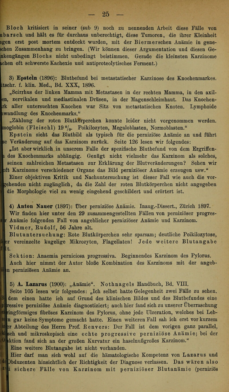 Bloch kritisiert in seiner (sub 9) noch zu nennenden Arbeit diese Fälle von ubarsch und hält es für durchaus unberechtigt, diese Tumoren, die ihrer Kleinheit ßgen erst post mortem entdeckt wurden, mit der Bierm er sehen Anämie in gene¬ schen Zusammenhang zu bringen. (Wir können dieser Argumentation und diesen Ge- nkengängen Blochs nicht unbedingt beistimmen. Gerade die kleinsten Karzinome ichen oft schwerste Kachexie und antiproteolytisches Ferment.) 3) Epstein (1896): Blutbefund bei metastatischer Karzinose des Knochenmarkes, itschr. f. klin. Med., Bd. XXX, 1896. „Scirrhus der linken Mamma mit Metastasen in der rechten Mamma, in den axil- en, zervikalen und mediastinalen Drüsen, in der Magenschleimhaut. Das Knochen- rk aller untersuchten Knochen war Sitz von metastatischen Knoten. Lymphoide iwandlung des Knochenmarks.“ „Zählung der roten Blutkörperchen konnte leider nicht vorgenommen werden, moglobin (Fleischl) 19%. Poikilozyten, Megaloblasten, Normoblasten.“ Epstein sieht das Blutbild als typisch für die perniziöse Anämie an und führt e Veränderung auf das Karzinom zurück. Seite 126 lesen wir folgendes: „Ist aber wirklich in unserem Falle der spezifische Blutbefund von dem Ergriffen- des Knochenmarks abhängig. Genügt nicht vielmehr das Karzinom als solches, seinen zahlreichen Metastasen zur Erklärung der Blutveränderungen? Sehen wir ft Karzinome verschiedener Organe das Bild perniziöser Anämie erzeugen usw.“ Einer objektiven Kritik und Nachuntersuchung ist dieser Fall wie auch die vor- ehenden nicht zugänglich, da die Zahl der roten Blutkörperchen nicht angegeben die Morphologie viel zu wenig eingehend geschildert und erörtert ist. 4) Anton Nauer (1897): Über perniziöse Anämie. Inaug.-Dissert., Zürich 1897. Wir finden hier unter den 29 zusammengestellten Fällen von perniziöser progres- Anämie folgenden Fall von angeblicher perniziöser Anämie und Karzinom. Vidmer, Budolf, 56 Jahre alt. Blutuntersuchung: Bote Blutkörperchen sehr sparsam; deutliche Poikilozytose, 3r vereinzelte kugelige Mikrozyten, Flagellaten! Jede weitere Blutangabe It. Sektion: Anaemia perniciosa progressiva. Beginnendes Karzinom des Pylorus. Auch hier nimmt der Autor bloße Kombination des Karzinoms mit der angeb- b perniziösen Anämie an. 5) A. Lazarus (1900): „Anämie“. Nothnagels Handbuch, Bd. VIII. Seite 105 lesen wir folgendes: „Ich selbst hatte Gelegenheit zwei Fälle zu sehen, dem einen hatte ich auf Grund des klinischen Bildes und des Blutbefundes eine essive perniziöse Anämie diagnostiziert; auch hier fand sich zu unserer Überraschung ingförmiges fibröses Karzinom des Pylorus, ohne jede Ulzeration, welches bei Leb- in gar keine Symptome gemacht hatte. Einen weiteren Fall sah ich erst vor kurzem r Abteilung des Herrn Prof. Eenvers: Der Fall ist dem vorigen ganz parallel, ch und mikroskopisch eine echte progressive perniziöse Anämie; bei der PJktion fand sich an der großen Kurvatur ein haselnußgroßes Karzinom.“ Eine weitere Blutangabe ist nicht vorhanden. Hier darf man sich wohl auf die hämatologische Kompetenz von Lazarus und *M|)bduzenten hinsichtlich der Bichtigkeit der Diagnose verlassen. Das wären also sichere Fälle von Karzinom mit perniziöser Blutanämie (perniziös