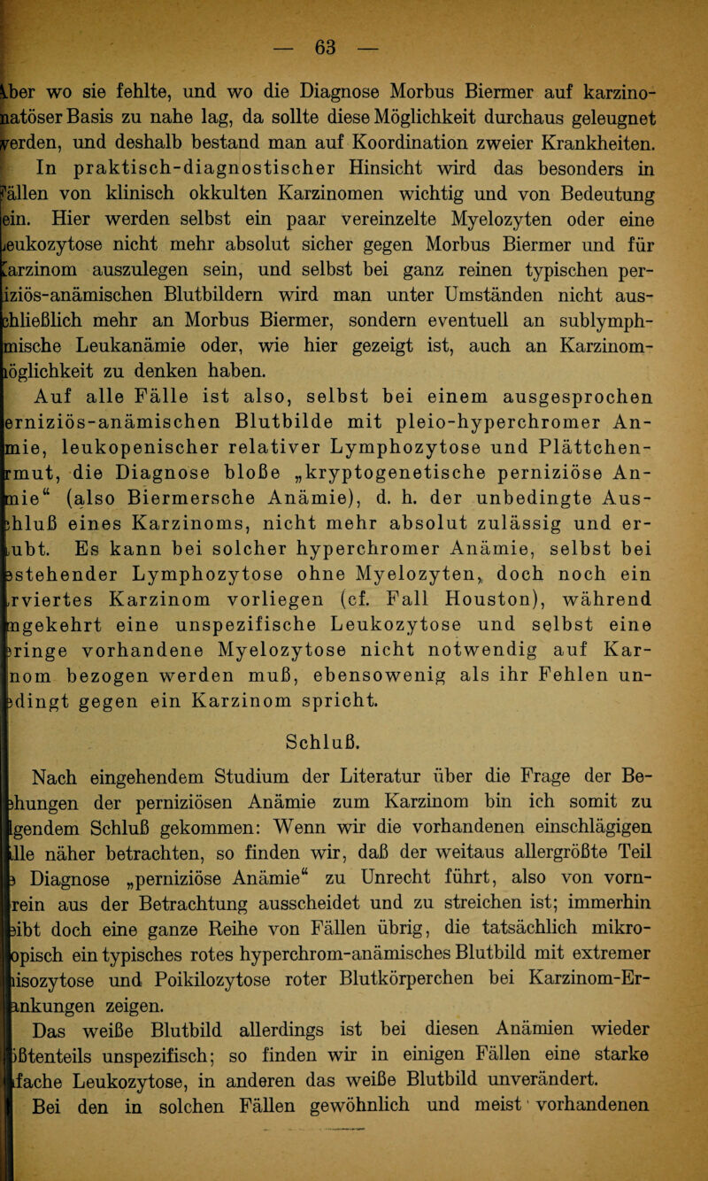Vber wo sie fehlte, und wo die Diagnose Morbus Biermer auf karzino- natöser Basis zu nahe lag, da sollte diese Möglichkeit durchaus geleugnet werden, und deshalb bestand man auf Koordination zweier Krankheiten. In praktisch-diagnostischer Hinsicht wird das besonders in fällen von klinisch okkulten Karzinomen wichtig und von Bedeutung ein. Hier werden selbst ein paar vereinzelte Myelozyten oder eine jeukozytose nicht mehr absolut sicher gegen Morbus Biermer und für [arzinom auszulegen sein, und selbst bei ganz reinen typischen per- iziös-anämischen Blutbildern wird man unter Umständen nicht aus- chließlich mehr an Morbus Biermer, sondern eventuell an sublymph- mische Leukanämie oder, wie hier gezeigt ist, auch an Karzinom- löglichkeit zu denken haben. Auf alle Fälle ist also, selbst bei einem ausgesprochen erniziös-anämischen Blutbilde mit pleio-hyperchromer An- mie, leukopenischer relativer Lymphozytose und Plättchen- rmut, die Diagnose bloße „kryptogenetische perniziöse An- mie“ (also Biermersche Anämie), d. h. der unbedingte Aus- phluß eines Karzinoms, nicht mehr absolut zulässig und er- mbt. Es kann bei solcher hyperchromer Anämie, selbst bei sstehender Lymphozytose ohne Myelozyten* doch noch ein ^viertes Karzinom vorliegen (cf. Fall Houston), während tngekehrt eine unspezifische Leukozytose und selbst eine pringe vorhandene Myelozytose nicht notwendig auf Kar- >nom bezogen werden muß, ebensowenig als ihr Fehlen un- jdingt gegen ein Karzinom spricht. Schluß. Nach eingehendem Studium der Literatur über die Frage der Be¬ dungen der perniziösen Anämie zum Karzinom bin ich somit zu Igendem Schluß gekommen: Wenn wir die vorhandenen einschlägigen klle näher betrachten, so finden wir, daß der weitaus allergrößte Teil 3 Diagnose „perniziöse Anämie“ zu Unrecht führt, also von vorn¬ rein aus der Betrachtung ausscheidet und zu streichen ist; immerhin 3ibt doch eine ganze Reihe von Fällen übrig, die tatsächlich mikro- opisch ein typisches rotes hyperchrom-anämisches Blutbild mit extremer lisozytose und Poikilozytose roter Blutkörperchen bei Karzinom-Er- ankungen zeigen. Das weiße Blutbild allerdings ist bei diesen Anämien wieder \ ißtenteils unspezifisch; so finden wir in einigen Fällen eine starke |l Lfache Leukozytose, in anderen das weiße Blutbild unverändert. Bei den in solchen Fällen gewöhnlich und meist1 vorhandenen