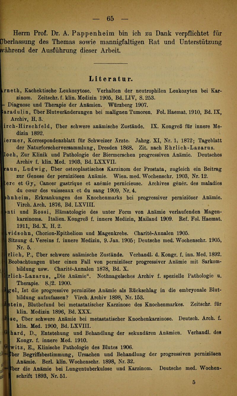 Herrn Prof. Dr. A. Pappen he im bin ich zu Dank verpflichtet für Überlassung des Themas sowie mannigfaltigen Rat und Unterstützung ivährend der Ausführung dieser Arbeit. Literatur. rneth, Kachektische Leukozytose. Verhalten der neutrophilen Leukozyten bei Kar¬ zinom. Zeitschr. f. klin. Medizin 1905, Bd. L1V, S. 253. Diagnose und Therapie der Anämien. Würzberg 1907. aradulin, Über Blutveränderungen bei malignen Tumoren. Fol. Haemat. 1910, Bd. IX, Archiv, H. 3. irch-Hirschfeld, Über schwere anämische Zustände. IX. Kongreß für innere Me¬ dizin 1892. lermer, Korrespondenzblatt für Schweizer Ärzte; Jahrg. XI, Nr. I, 1872; Tageblatt der Naturforscherversammlung, Dresden 1868. Zit. nach Ehrlich-Lazarus. och, Zur Klinik und Pathologie der Biermersehen progressiven Anämie. Deutsches Archiv f. klin. Med. 1903, Bd. LXXVI1. aun, Ludwig, Über osteoplastisches Karzinom der Prostata, zugleich ein Beitrag zur Genese der perniziösen Anämie. Wien. med. Wochenschr. 1903, Nr. 12. erc et Gy, Cancer gastrique et anemie pernicieuse. Archives gener. des maladies du coeur des vaisseaux et du sang 1909, Nr. 4. hnheim, Erkrankungen des Knochenmarks bei progressiver perniziöser Anämie. Virch. Arch. 1876, Bd. LXVIII. nti und Kossi, Hämatologie des unter Form von Anämie verlaufenden Magen¬ karzinoms. Italien. Kongreß f. innere Medizin, Mailand 1909. Kef. Fol. Haemat. 1911, Bd. X, H. 2. vidsohn, Chorion-Epitheliom und Magenkrebs. Charite-Annalen 1905. i Sitzung d. Vereins f. innere Medizin, 9. Jan. 1905; Deutsche med. Wochenschr. 1905, 11 Nr. 5. - rlich, P., Über schwere anämische Zustände. Verhandl. d. Kongr. f. inn. Med. 1892. Beobachtungen über einen Fall von perniziöser progressiver Anämie mit Sarkom¬ bildung usw. Charitö-Annalen 1878, Bd. X. rlich-Lazarus, „Die Anämie“. Nothnagelsches Archiv f. spezielle Pathologie u. Therapie. 8./2. 1900. gel, Ist die progressive perniziöse Anämie als Rückschlag in die embryonale Blut¬ bildung aufzufassen? Virch. Archiv 1898, Nr. 153. p|3tein, Blutbefund bei metastatischer Karzinose des Knochenmarkes. Zeitschr. für klin. Medizin 1896, Bd. XXX. se, Über schwere Anämie bei metastatischer Knochenkarzinose. Deutsch. Arch. f. klin. Med. 1900, Bd. LXVIII. hard, D., Entstehung und Behandlung der sekundären Anämien. Verhandl. des Kongr. f. innere Med. 1910. witz, E., Klinische Pathologie des Blutes 1906. her Begriffsbestimmung, Ursachen und Behandlung der progressiven perniziösen Anämie. Berl. klin. Wochenschr. 1898, Nr. 32. her die Anämie bei Lungentuberkulose und Karzinom. Deutsche med. Wochen¬ schrift 1893, Nr. 51. 5