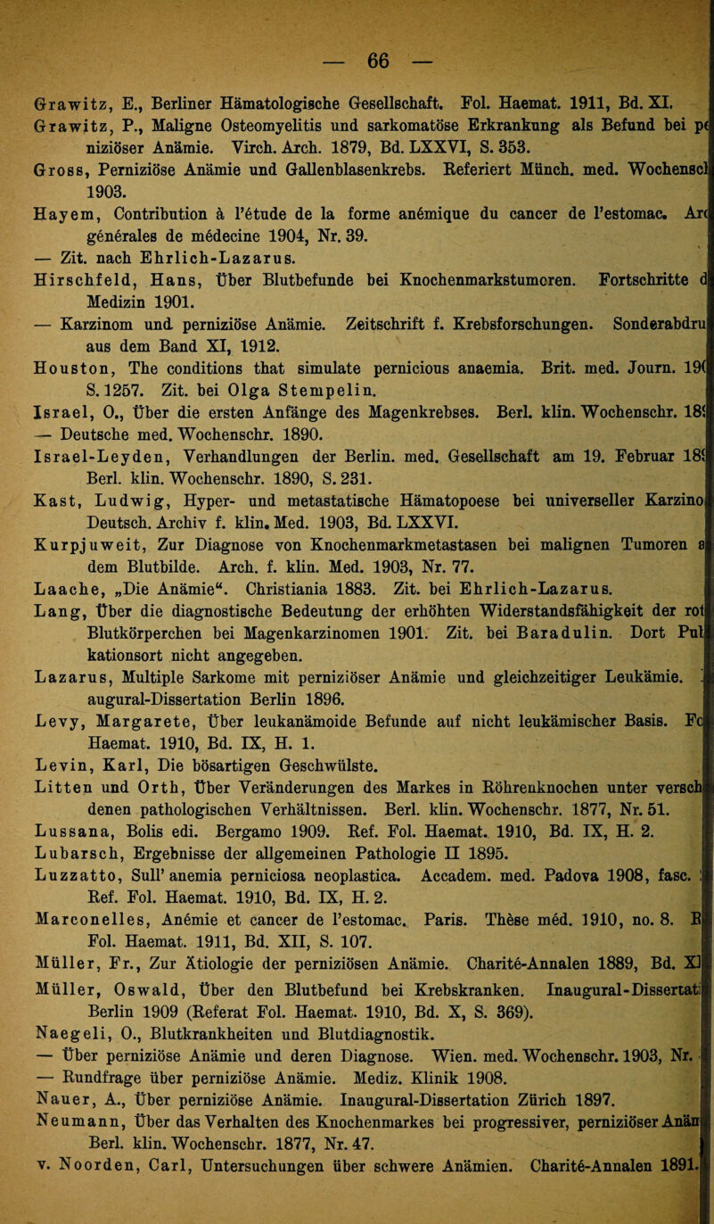 Grawitz, E., Berliner Hämatologische Gesellschaft. Fol. Haemat. 1911, Bd. XI. Grawitz, P., Maligne Osteomyelitis und sarkomatöse Erkrankung als Befund hei p< niziöser Anämie. Yirch. Arch. 1879, Bd. LXXVI, S. 353. Gross, Perniziöse Anämie und Gallenblasenkrebs. Referiert Münch, med. Wochenscl 1903. Hayem, Contribution ä l’etude de la forme anömique du cancer de l’estomac. Ar( generales de medecine 1904, Nr. 39. — Zit. nach Ehrlich-Lazarus. Hirschfeld, Hans, Über Blutbefunde bei Knochenmarkstumoren. Fortschritte d Medizin 1901. — Karzinom und perniziöse Anämie. Zeitschrift f. Krebsforschungen. Sonderabdru aus dem Band XI, 1912. Houston, The conditions that simulate pernicious anaemia. Brit. med. Journ. 19( S. 1257. Zit. bei Olga Stempelin. Israel, 0., Über die ersten Anfänge des Magenkrebses. Berl. klin. Wochenschr. 181 — Deutsche med. Wochenschr. 1890. Israel-Leyden, Verhandlungen der Berlin, med. Gesellschaft am 19. Februar 181 Berl. klin. Wochenschr. 1890, S. 231. Käst, Ludwig, Hyper- und metastatische Hämatopoese bei universeller Karzino Deutsch. Archiv f. klin, Med. 1903, Bd. LXXVI. Kurpjuweit, Zur Diagnose von Knochenmarkmetastasen bei malignen Tumoren a dem Blutbilde. Arch. f. klin. Med. 1903, Nr. 77. Laache, „Die Anämie“. Christiania 1883. Zit. bei Ehrlich-Lazarus. Lang, Über die diagnostische Bedeutung der erhöhten Widerstandsfähigkeit der rot Blutkörperchen bei Magenkarzinomen 1901. Zit. bei Baradulin. Dort Put kationsort nicht angegeben. Lazarus, Multiple Sarkome mit perniziöser Anämie und gleichzeitiger Leukämie. augural-Dissertation Berlin 1896. Levy, Margarete, Über leukanämoide Befunde auf nicht leukämischer Basis. Fc Haemat. 1910, Bd. IX, H. 1. Levin, Karl, Die bösartigen Geschwülste. Litten und Orth, Über Veränderungen des Markes in Röhrenknochen unter versch denen pathologischen Verhältnissen. Berl. klin. Wochenschr. 1877, Nr. 51. Lussana, Bolis edi. Bergamo 1909. Ref. Fol. Haemat. 1910, Bd. IX, H. 2. Lubarsch, Ergebnisse der allgemeinen Pathologie II 1895. Luzzatto, Süll’anemia perniciosa neoplastica. Accadem. med. Padova 1908, fase. ! Ref. Fol. Haemat. 1910, Bd. IX, H. 2. Marconelles, Anemie et cancer de l’estomac. Paris. These med. 1910, no. 8. B Fol. Haemat. 1911, Bd. XII, S. 107. Müller, Fr., Zur Ätiologie der perniziösen Anämie. Charite-Annalen 1889, Bd. XI Müller, Oswald, Über den Blutbefund bei Krebskranken. Inaugural-Dissertati Berlin 1909 (Referat Fol. Haemat. 1910, Bd. X, S. 369). Naegeli, 0., Blutkrankheiten und Blutdiagnostik. — Über perniziöse Anämie und deren Diagnose. Wien. med. Wochenschr. 1903, Nr. — Rundfrage über perniziöse Anämie. Mediz. Klinik 1908. Nauer, A., Über perniziöse Anämie. Inaugural-Dissertation Zürich 1897. Neumann, Über das Verhalten des Knochenmarkes bei progressiver, perniziöser Anän Berl. klin. Wochenschr. 1877, Nr. 47. v. Noorden, Carl, Untersuchungen über schwere Anämien. Charite-Annalen 1891.