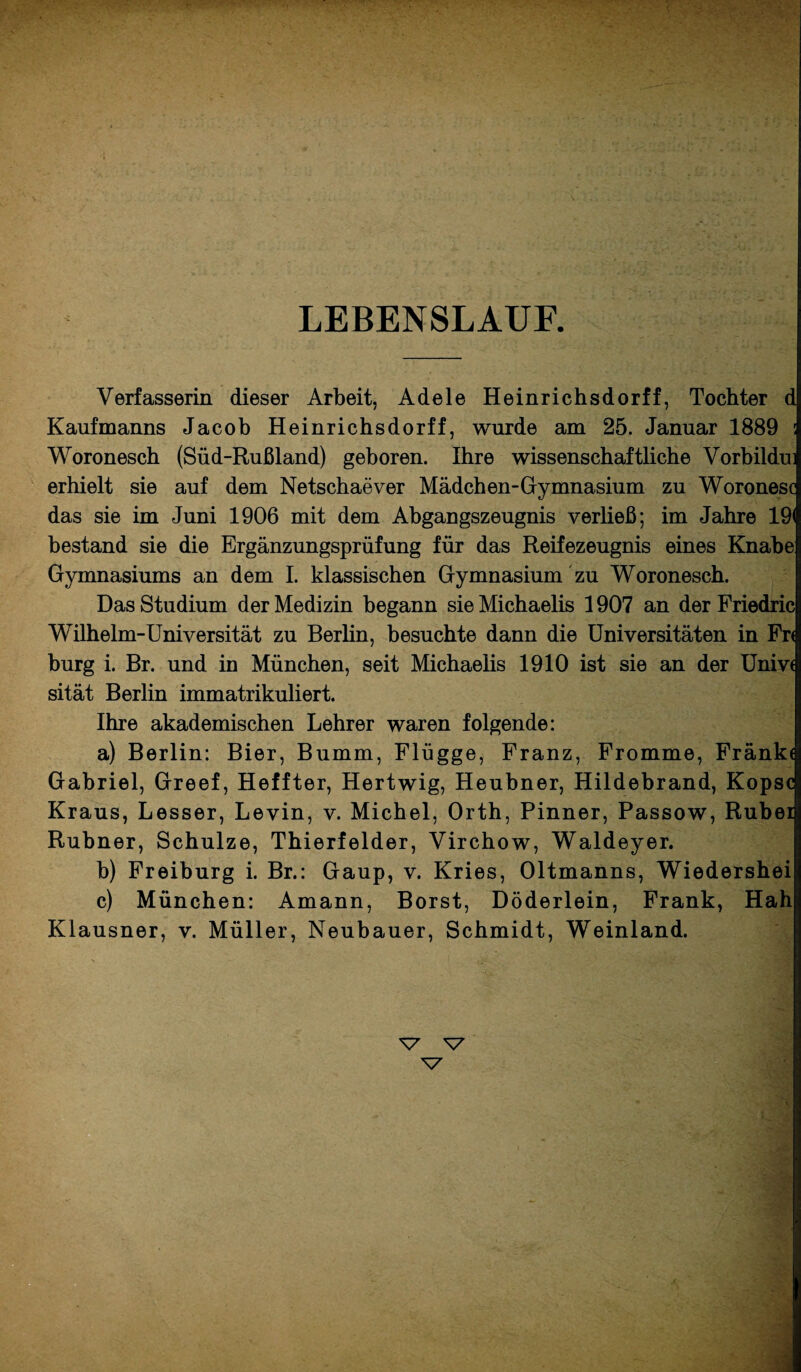 LEBENSLAUF. Verfasserin dieser Arbeit, Adele Heinrichsdorff, Tochter d Kaufmanns Jacob Heinrichsdorff, wurde am 25. Januar 1889 : Woronesch (Süd-Rußland) geboren. Ihre wissenschaftliche Vorbildui erhielt sie auf dem Netschaever Mädchen-Gymnasium zu Woronesc das sie im Juni 1906 mit dem Abgangszeugnis verließ; im Jahre 19< bestand sie die Ergänzungsprüfung für das Reifezeugnis eines Knabe Gymnasiums an dem I. klassischen Gymnasium zu Woronesch. Das Studium der Medizin begann sie Michaelis 1907 an der Friedric Wilhelm-Universität zu Berlin, besuchte dann die Universitäten in Fr< bürg i. Br. und in München, seit Michaelis 1910 ist sie an der Unive sität Berlin immatrikuliert. Ihre akademischen Lehrer waren folgende: a) Berlin: Bier, Bumm, Flügge, Franz, Fromme, Fränk* Gabriel, Greef, Heffter, Hertwig, Heubner, Hildebrand, Kopse Kraus, Lesser, Levin, v. Michel, Orth, Pinner, Passow, Rubel Rubner, Schulze, Thierfelder, Virchow, Waldeyer. b) Freiburg i. Br.: Gaup, v. Kries, Oltmanns, Wiedershei c) München: Amann, Borst, Döderlein, Frank, Hah Klausner, v. Müller, Neubauer, Schmidt, Weinland. N7