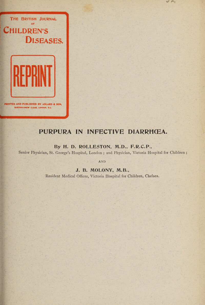 The British Journal OF CHILDREN’S Diseases. ) ; PRINTED AND PUBLISHED BY ADLARD ft SON. BARTHOLOMEW CL05B, LONDON. E C. PURPURA IN INFECTIVE DIARRHCEA. A By H. D. ROLLESTON, M.D., F.R.C.P., Senior Physician, St. George’s Hospital, London ; and Physician, Victoria Hospital for Children ; AND J. B. MOLONY, M.B., Resident Medical Officer, Victoria Hospital for Children, Chelsea. J C [ - ' ' ' -1 '■/. - | ■ i