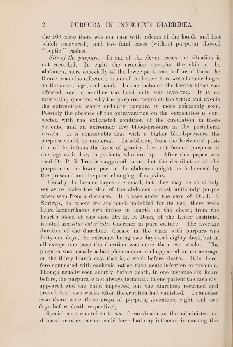 2 PURPURA IN INFECTIVE DIARRHOEA. the 100 cases there was one case with oedema of the hands and feet which recovered; and two fatal cases (without purpura) showed “ septic ” rashes. Site of the 'purpura.—In one of the eleven cases the situation is not recorded. In eight the eruption occupied the skin of the abdomen, more especially of the lower part, and in four of these the thorax was also affected; in one of the latter there were haemorrhages on the arms, legs, and head. In one instance the thorax alone was affected, and in another the head only was involved. It is an interesting question why the purpura occurs on the trunk and avoids the extremities where ordinary purpura is more commonly seen. Possibly the absence of the extravasation on the extremities is con¬ nected with the exhausted condition of the circulation in these patients, and an extremely low blood-pressure in the peripheral vessels. It is conceivable that with a higher blood-pressure the purpura would be universal. In addition, from the horizontal posi¬ tion of the infants the force of gravity does not favour purpura of the legs as it does in patients who are up. After this paper was read Dr. R. S. Trevor suggested to us that the distribution of the purpura on the lower part of the abdomen might be influenced by the presence and frequent changing of napkins. Usually the haemorrhages are small, but they may be so closely set as to make the skin of the abdomen almost uniformly purple when seen from a distance. In a case under the care of Dr. E. I. Spriggs, to whom we are much indebted for its use, there were large haemorrhages two inches in length on the chest; from the heart’s blood of this case Dr. H. R. Dean, of the Lister Institute, isolated Bacillus enteritidis Graertner in pure culture. The average duration of the diarrhoeal disease in the cases with purpura was forty-one days, the extremes being two days and eighty days, but in all except one case the duration was more than two weeks. The purpura was usually a late phenomenon and appeared on an average on the thirty-fourth day, that is, a week before death. It is there¬ fore connected with cachexia rather than acute infection or toxaemia. Though usually seen shortly before death, in one instance six hours before, the purpura is not always terminal: in one patient the rash dis¬ appeared and the child improved, but the diarrhoea returned and proved fatal two weeks after the eruption had vanished. In another case there were three crops of purpura, seventeen, eight and two days before death respectively. Special note was taken to see if transfusion or the administration of horse or other serum could have had any influence in causing the